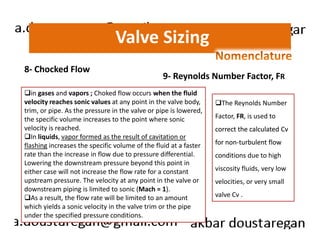 Valve Sizing 
8- Chocked Flow 
9- Reynolds Number Factor, FR 
in gases and vapors ; Choked flow occurs when the fluid 
velocity reaches sonic values at any point in the valve body, 
trim, or pipe. As the pressure in the valve or pipe is lowered, 
the specific volume increases to the point where sonic 
velocity is reached. 
The Reynolds Number 
Factor, FR, is used to 
In liquids, vapor formed as the result of cavitation or 
flashing increases the specific volume of the fluid at a faster 
rate than the increase in flow due to pressure differential. 
Lowering the downstream pressure beyond this point in 
either case will not increase the flow rate for a constant 
upstream pressure. The velocity at any point in the valve or 
downstream piping is limited to sonic (Mach = 1). 
As a result, the flow rate will be limited to an amount 
which yields a sonic velocity in the valve trim or the pipe 
under the specified pressure conditions. 
correct the calculated Cv 
for non-turbulent flow 
conditions due to high 
viscosity fluids, very low 
velocities, or very small 
valve Cv . 
 