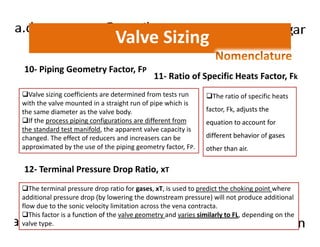 Valve Sizing 
10- Piping Geometry Factor, FP 
11- Ratio of Specific Heats Factor, Fk 
Valve sizing coefficients are determined from tests run 
with the valve mounted in a straight run of pipe which is 
the same diameter as the valve body. 
If the process piping configurations are different from 
The ratio of specific heats 
factor, Fk, adjusts the 
equation to account for 
the standard test manifold, the apparent valve capacity is 
changed. The effect of reducers and increasers can be 
approximated by the use of the piping geometry factor, FP. 
different behavior of gases 
other than air. 
12- Terminal Pressure Drop Ratio, xT 
The terminal pressure drop ratio for gases, xT, is used to predict the choking point where 
additional pressure drop (by lowering the downstream pressure) will not produce additional 
flow due to the sonic velocity limitation across the vena contracta. 
This factor is a function of the valve geometry and varies similarly to FL, depending on the 
valve type. 
 