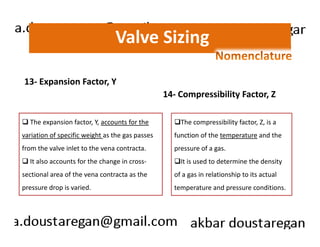 Valve Sizing 
13- Expansion Factor, Y 
The expansion factor, Y, accounts for the 
14- Compressibility Factor, Z 
The compressibility factor, Z, is a 
variation of specific weight as the gas passes 
from the valve inlet to the vena contracta. 
It also accounts for the change in cross-sectional 
area of the vena contracta as the 
pressure drop is varied. 
function of the temperature and the 
pressure of a gas. 
It is used to determine the density 
of a gas in relationship to its actual 
temperature and pressure conditions. 
 