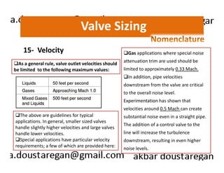 Valve Sizing 
15- Velocity 
As a general rule, valve outlet velocities should 
be limited to the following maximum values: 
Gas applications where special noise 
attenuation trim are used should be 
limited to approximately 0.33 Mach. 
In addition, pipe velocities 
downstream from the valve are critical 
The above are guidelines for typical 
applications. In general, smaller sized valves 
handle slightly higher velocities and large valves 
handle lower velocities. 
Special applications have particular velocity 
requirements; a few of which are provided here: 
to the overall noise level. 
Experimentation has shown that 
velocities around 0.5 Mach can create 
substantial noise even in a straight pipe. 
The addition of a control valve to the 
line will increase the turbulence 
downstream, resulting in even higher 
noise levels. 
 