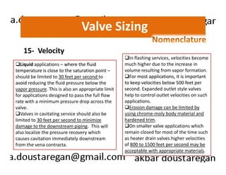 Valve Sizing 
15- Velocity 
Liquid applications – where the fluid 
temperature is close to the saturation point – 
should be limited to 30 feet per second to 
avoid reducing the fluid pressure below the 
vapor pressure. This is also an appropriate limit 
In flashing services, velocities become 
much higher due to the increase in 
volume resulting from vapor formation. 
For most applications, it is important 
to keep velocities below 500 feet per 
second. Expanded outlet style valves 
for applications designed to pass the full flow 
rate with a minimum pressure drop across the 
valve. 
Valves in cavitating service should also be 
limited to 30 feet per second to minimize 
damage to the downstream piping. This will 
also localize the pressure recovery which 
causes cavitation immediately downstream 
from the vena contracta. 
help to control outlet velocities on such 
applications. 
Erosion damage can be limited by 
using chrome-moly body material and 
hardened trim. 
On smaller valve applications which 
remain closed for most of the time such 
as heater drain valves higher velocities 
of 800 to 1500 feet per second may be 
acceptable with appropriate materials. 
 
