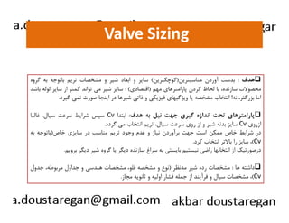 Valve Sizing 
هدف : بدست آوردن مناسبترين(كوچكترين) سايز و ابعاد شير و مشخصات تريم باتوجه به گروه  
محصولات سازنده، با لحاظ كردن پارامترهاي مهم (اقتصادي) : سايز شير مي تواند كمتر از سايز لوله باشد 
اما بزرگتر، نه! انتخاب مشخصه يا ويژگيهاي فيزيكي و ذاتي شيرها در اينجا صورت نمي گيرد. 
سسپپسس ششررااييطط سسررععتت سسيياالل.. غغااللبباا Cv پپااررااممتتررههاايي تتححتت ااننددااززهه گگييرريي ججههتت ننييلل ببهه ههددفف:: ااببتتدداا  
سايز بدنه شير و از روي سرعت سيال، تريم انتخاب مي گردد. Cv ازروي 
در شرايط خاص ممكن است جهت برآوردن نياز و عدم وجود تريم مناسب در سايزي خاص(باتوجه به 
سايز را بالاتر انتخاب كرد. ،(Cv 
درصورتيك از انتخابها راضي نيستيم بايستي به سراغ سازنده ديگر يا گروه شير ديگر برويم. 
داشته ها : مشخصات رده شير مدنظر (نوع و مشخصه فلو، مشخصات هندسي و جداول مربوطه، جدول  
مشخصات سيال و فرآيند از جمله فشار اوليه و ثانويه مجاز. ،(Cv 
 