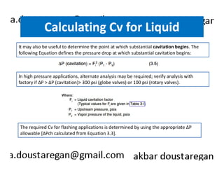 Calculating Cv for Liquid 
It may also be useful to determine the point at which substantial cavitation begins. The 
following Equation defines the pressure drop at which substantial cavitation begins: 
In high pressure applications, alternate analysis may be required; verify analysis with 
factory if ΔP > ΔP (cavitation)> 300 psi (globe valves) or 100 psi (rotary valves). 
The required Cv for flashing applications is determined by using the appropriate ΔP 
allowable [ΔPch calculated from Equation 3.3]. 
 