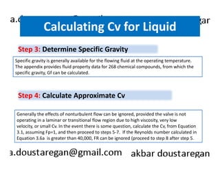 Calculating Cv for Liquid 
Step 3: Determine Specific Gravity 
Specific gravity is generally available for the flowing fluid at the operating temperature. 
The appendix provides fluid property data for 268 chemical compounds, from which the 
specific gravity, Gf can be calculated. 
Step 4: Calculate Approximate Cv 
Generally the effects of nonturbulent flow can be ignored, provided the valve is not 
operating in a laminar or transitional flow region due to high viscosity, very low 
velocity, or small Cv. In the event there is some question, calculate the Cv, from Equation 
3.1, assuming Fp=1, and then proceed to steps 5-7. If the Reynolds number calculated in 
Equation 3.6a is greater than 40,000, FR can be ignored (proceed to step 8 after step 5. 
 