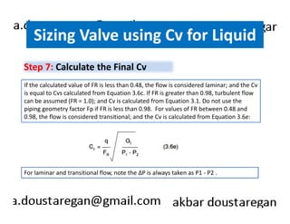 Sizing Valve using Cv for Liquid 
Step 7: Calculate the Final Cv 
If the calculated value of FR is less than 0.48, the flow is considered laminar; and the Cv 
is equal to Cvs calculated from Equation 3.6c. If FR is greater than 0.98, turbulent flow 
can be assumed (FR = 1.0); and Cv is calculated from Equation 3.1. Do not use the 
piping geometry factor Fp if FR is less than 0.98. For values of FR between 0.48 and 
0.98, the flow is considered transitional; and the Cv is calculated from Equation 3.6e: 
For laminar and transitional flow, note the ΔP is always taken as P1 - P2 . 
 
