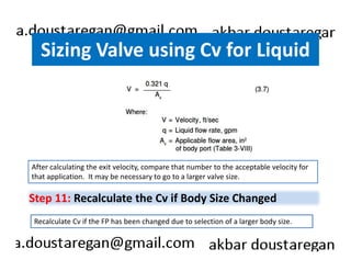 Sizing Valve using Cv for Liquid 
After calculating the exit velocity, compare that number to the acceptable velocity for 
that application. It may be necessary to go to a larger valve size. 
Step 11: Recalculate the Cv if Body Size Changed 
Recalculate Cv if the FP has been changed due to selection of a larger body size. 
 