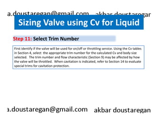 Sizing Valve using Cv for Liquid 
Step 11: Select Trim Number 
First identify if the valve will be used for on/off or throttling service. Using the Cv tables 
in Section 4, select the appropriate trim number for the calculated Cv and body size 
selected. The trim number and flow characteristic (Section 9) may be affected by how 
the valve will be throttled. When cavitation is indicated, refer to Section 14 to evaluate 
special trims for cavitation protection. 
 