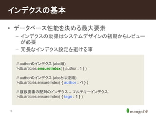 インデクスの基本 
• データベース性能を決める最大要素 
13 
– インデクスの効果はシステムデザインの初期からレビュー 
が必要 
– 冗長なインデクス設定を避ける事 
// authorのインデクス(abc順) 
>db.articles.ensureIndex( { author : 1 } ) 
– . 
// authorのインデクス(abcとは逆順) 
>db.articles.ensureIndex( { author : -1 } ) 
// 複数要素の配列のインデクス– マルチキーインデクス 
>db.articles.ensureIndex( { tags : 1 } ) 
 