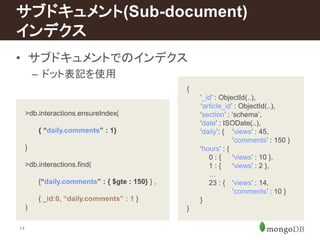 サブドキュメント(Sub-document) 
インデクス 
• サブドキュメントでのインデクス 
14 
– ドット表記を使用 
{ 
‘_id’ : ObjectId(..), 
‘article_id’ : ObjectId(..), 
‘section’ : ‘schema’, 
‘date’ : ISODate(..), 
‘daily’: { ‘views’ : 45, 
‘comments’ : 150 } 
‘hours’ : { 
0 : { ‘views’ : 10 }, 
1 : { ‘views’ : 2 }, 
… 
23 : { ‘views’ : 14, 
‘comments’ : 10 } 
} 
} 
>db.interactions.ensureIndex( 
{ “daily.comments” : 1} 
} 
>db.interactions.find( 
{“daily.comments” : { $gte : 150} } , 
{ _id:0, “daily.comments” : 1 } 
) 
 