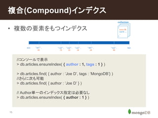 複合(Compound)インデクス 
• 複数の要素をもつインデクス 
15 
//コンソールで表示 
> db.articles.ensureIndex( { author : 1, tags : 1 } ) 
> db.articles.find( { author : ‘Joe D’, tags : ‘MongoDB’} ) 
//さらに次も可能 
> db.articles.find( { author : ‘Joe D’ } ) 
// Author単一のインデックス指定は必要なし 
> db.articles.ensureIndex( { author : 1 } ) 
 