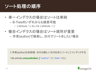 ソート処理の順序 
• 単一インデクスの場合はソートは単純 
16 
– B-Treeのいずれからも検索可能 
• { attribute: 1 } もしくは{ attribute: -1 } 
• 複合インデクスの場合はソート順序が重要 
– 作者(author)で検索し、日付でソートをしたい場合 
// 作者(author)は名前順、日付は新しい日付を先にソートしてインデックする 
>db.articles.ensureIndex( { ‘author’ : 1, ‘date’ -1 } ) 
 