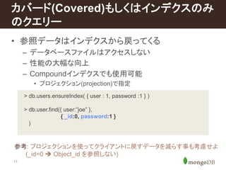 カバード(Covered)もしくはインデクスのみ 
のクエリー 
• 参照データはインデクスから戻ってくる 
17 
– データベースファイルはアクセスしない 
– 性能の大幅な向上 
– Compoundインデクスでも使用可能 
• プロジェクション(projection)で指定 
> db.users.ensureIndex( { user : 1, password :1 } ) 
> db.user.find({ user:”joe” }, 
{ _id:0, password:1 } 
) 
参考: プロジェクションを使ってクライアントに戻すデータを減らす事も考慮せよ 
(_id=0  Object_id を参照しない) 
 