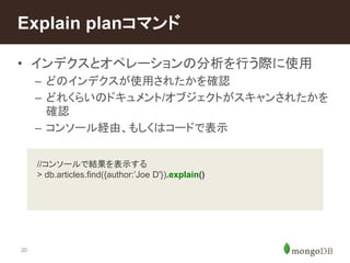 Explain planコマンド 
• インデクスとオペレーションの分析を行う際に使用 
20 
– どのインデクスが使用されたかを確認 
– どれくらいのドキュメント/オブジェクトがスキャンされたかを 
確認 
– コンソール経由、もしくはコードで表示 
//コンソールで結果を表示する 
> db.articles.find({author:’Joe D'}).explain() 
 