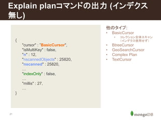 Explain planコマンドの出力(インデクス 
無し) 
21 
{ 
"cursor" : ”BasicCursor", 
"isMultiKey" : false, 
"n" : 12, 
"nscannedObjects" : 25820, 
"nscanned" : 25820, 
… 
"indexOnly" : false, 
… 
"millis" : 27, 
… 
} 
他のタイプ: 
• BasicCursor 
• コレクション全体スキャン 
（インデクス使用せず） 
• BtreeCursor 
• GeoSearchCursor 
• Complex Plan 
• TextCursor 
 