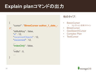 Explain planコマンドの出力 
22 
{ 
"cursor" : "BtreeCursor author_1_date_- 
1", 
"isMultiKey" : false, 
"n" : 12, 
"nscannedObjects" : 12, 
"nscanned" : 12, 
… 
"indexOnly" : false, 
… 
"millis" : 0, 
… 
} 
他のタイプ: 
• BasicCursor 
• コレクション全体スキャン 
• BtreeCursor 
• GeoSearchCursor 
• Complex Plan 
• TextCursor 
 