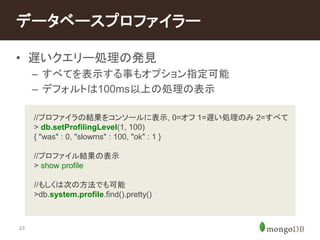 データベースプロファイラー 
• 遅いクエリー処理の発見 
23 
– すべてを表示する事もオプション指定可能 
– デフォルトは100ms以上の処理の表示 
//プロファイラの結果をコンソールに表示, 0=オフ1=遅い処理のみ2=すべて 
> db.setProfilingLevel(1, 100) 
{ "was" : 0, "slowms" : 100, "ok" : 1 } 
//プロファイル結果の表示 
> show profile 
//もしくは次の方法でも可能 
>db.system.profile.find().pretty() 
 
