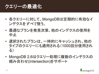 クエリーの最適化 
• 各クエリーに対して、MongoDBは定期的に有効なイ 
ンデクスをすべて使う。 
• 最適なプランを発見次第、他のインデクスの使用を 
中止 
• 選択されたプランは、一時的にキャッシュされ、他の 
タイプのクエリーにも適用される（1000回分使用され 
る） 
• MongoDB 2.6はクエリー処理に複数のインデクスの 
組み合わせ(intersection)をサポート 
24 
 