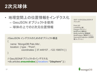 2次元球体 
• 地理空間上の位置情報をインデクス化 
27 
– GeoJSON オブジェクトを使用 
– 球体の上での２次元位置情報 
//GeoJSON インデクスのためのオブジェクト構造 
{ 
name: ’MongoDB Palo Alto’, 
location: { type : “Point”, 
coordinates: [ 37.449157 , -122.158574 ] } 
} 
// GeoJSONオブジェクトのインデクス化 
>db.articles.ensureIndex( { location: “2dsphere” } ) 
サポートされるGeoJSON オ 
ブジェクト: 
Point（点） 
LineString（線） 
Polygon（ポリゴン） 
MultiPoint（複数点） 
MultiLineString（複数線） 
MultiPolygon（複数ポリゴン） 
GeometryCollection (位置情 
報コレクション） 
 