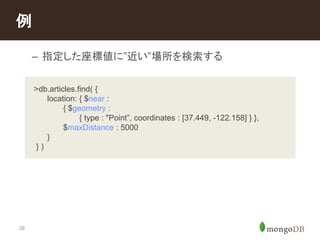 例 
29 
– 指定した座標値に”近い”場所を検索する 
>db.articles.find( { 
location: { $near : 
{ $geometry : 
{ type : "Point”, coordinates : [37.449, -122.158] } }, 
$maxDistance : 5000 
} 
} ) 
 
