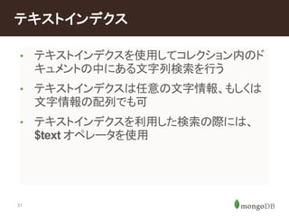 テキストインデクス 
• テキストインデクスを使用してコレクション内のド 
31 
キュメントの中にある文字列検索を行う 
• テキストインデクスは任意の文字情報、もしくは 
文字情報の配列でも可 
• テキストインデクスを利用した検索の際には、 
$text オペレータを使用 
 
