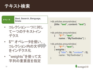 テキスト検索 
• コレクション一つに対し 
32 
て一つのテキストイン 
デクス 
• $** オペレータを使い、 
コレクション内の文字列 
をインデクス化 
• “weights”を使って文 
字列の重要度を指定 
>db.articles.ensureIndex( 
{title: ”text”, content: ”text”} 
) 
>db.articles.ensureIndex( 
{ "$**" : “text”, 
name : “MyTextIndex”} ) 
>db.articles.ensureIndex( 
{ "$**" : "text”}, 
{ weights : 
{ ”title" : 10, ”content" : 5}, 
name : ”MyTextIndex” } 
) 
オペレータ 
$text, $search, $language, 
$meta 
 