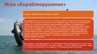 Игра «Кораблекрушение» 
Условия, определяющие игровую ситуацию: 
Вы дрейфуете на яхте в южной части Тихого океана. В результате пожара большая 
часть яхты и её груза уничтожена. Яхта медленно тонет. Ваше местонахождение 
неясно из-за поломки основных навигационных приборов, но примерно вы 
находитесь на расстоянии тысячи миль к юго-западу от ближайшей земли. Ниже 
дан список 15 предметов, которые остались целыми и неповреждёнными после 
пожара. В дополнение к этим предметам вы располагаете прочным надувным 
спасательным плотом с вёслами, достаточно большими, чтобы выдержать вас, 
экипаж и все перечисленные ниже предметы. Имущество оставшихся в живых 
людей составляют пачка сигарет, несколько коробков спичек и пять 
однодолларовых банкнот. 
Ваша задача- классифицировать 15 нижеперечисленных предметов в соответствии с 
их значением для выживания. Поставьте цифру 1 у самого важного предмета, цифру 
2 – у второго по значению и так далее до 15, наименее важного для вас. 
 