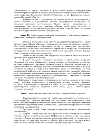 18 
самоуправления и участия населения в осуществлении местного самоуправления граждане вправе участвовать в осуществлении местного самоуправления в иных формах, не противоречащих Конституции Российской Федерации, и иным федеральным законам, законам Московской области. 
2. Непосредственное осуществление населением местного самоуправления и участие населения в осуществлении местного самоуправления основываются на принципах законности, добровольности. Органы местного самоуправления и должностные лица городского поселения обязаны содействовать населению в непосредственном осуществлении населением местного самоуправления и участии населения в осуществлении местного самоуправления. 
Статья 26. Предоставление гражданам информации о деятельности органов и должностных лиц местного самоуправления 
1. Органы и должностные лица местного самоуправления городского поселения Сергиев Посад обязаны обеспечить каждому жителю право на получение полной и объективной информации о деятельности органов и должностных лиц местного самоуправления, возможность ознакомления с документами и материалами, касающимися осуществления местного самоуправления на территории городского поселения Сергиев Посад, если иное не предусмотрено законом. 
2. Формы предоставления такой информации определяются законодательством и муниципальными правовыми актами. 
3. В целях проведения обсуждения населением и использования материалов обсуждения для учета общественного мнения подлежит опубликованию в средствах массовой информации содержание проектов планов и программ экономического и социального развития городского поселения, отчетов об их исполнении, проекта бюджета городского поселения и отчета о его исполнении, планов по отчуждению объектов муниципальной собственности, имеющих важное значение для городского поселения, актов планирования приватизации муниципального имущества, решений об условиях приватизации муниципального имущества, информационных сообщений о продаже указанного имущества и об итогах его продажи. 
Информация о приватизации муниципального имущества, указанная в настоящем пункте, подлежит опубликованию в официальном печатном издании городского поселения и размещению на официальных сайтах в сети «Интернет», определенных Администрацией городского поселения Сергиев Посад (далее – Администрация городского поселения). 
Статья 27. Отчеты Главы городского поселения, депутатов Совета депутатов 
1. Глава городского поселения до 1 марта года, следующего за отчетным годом, представляет Совету депутатов ежегодный отчет о результатах своей деятельности, в том числе о решении вопросов, поставленных Советом депутатов. Глава городского поселения одновременно представляет отчет о деятельности Администрации городского поселения за истекший календарный год. 
2. Ежегодные отчеты Главы городского поселения подлежат официальному опубликованию. 
3. Депутаты Совета депутатов могут проводить в своих избирательных округах отчетные собрания о своей деятельности. Информация о времени и месте проведения отчетного собрания должна быть доведена до сведения избирателей не позднее, чем за одну неделю до проведения отчетного собрания. Представленный депутатом Совета депутатов отчет о своей деятельности подлежит официальному опубликованию.  