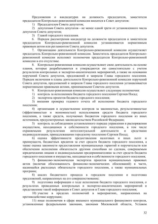 32 
Предложения о кандидатурах на должность председателя, заместителя председателя Контрольно-ревизионной комиссии вносятся в Совет депутатов: 
1) Председателем Совета депутатов; 
2) депутатами Совета депутатов - не менее одной трети от установленного числа депутатов Совета депутатов; 
3) Главой городского поселения. 
6. Порядок рассмотрения кандидатур на должности председателя и заместителя председателя Контрольно-ревизионной комиссии устанавливается нормативным правовым актом или регламентом Совета депутатов. 
7. Организацию деятельности Контрольно-ревизионной комиссии осуществляет председатель Контрольно-ревизионной комиссии. Заместитель председателя Контрольно- ревизионной комиссии исполняет полномочия председателя Контрольно-ревизионной комиссии в его отсутствие. 
8. Контрольно-ревизионная комиссия осуществляют свою деятельность на основе планов, которые разрабатываются и утверждаются ею самостоятельно с учетом результатов контрольных и экспертно-аналитических мероприятий, а также на основании поручений Совета депутатов, предложений и запросов Главы городского поселения. Порядок включения в планы деятельности Контрольно-ревизионной комиссии поручений Совета депутатов, предложений и запросов Главы городского поселения устанавливается нормативными правовыми актами, принимаемыми Советом депутатов. 
9. Контрольно-ревизионная комиссия осуществляет следующие полномочия: 
1) контроль за исполнением бюджета городского поселения Сергиев Посад; 
2) экспертиза проектов бюджета городского поселения; 
3) внешняя проверка годового отчета об исполнении бюджета городского поселения; 
4) организация и осуществление контроля за законностью, результативностью (эффективностью и экономностью) использования средств бюджета городского поселения, а также средств, получаемых бюджетом городского поселения из иных источников, предусмотренных законодательством Российской Федерации; 
5) контроль за соблюдением установленного порядка управления и распоряжения имуществом, находящимся в собственности городского поселения, в том числе охраняемыми результатами интеллектуальной деятельности и средствами индивидуализации, принадлежащими городскому поселению Сергиев Посад; 
6) оценка эффективности предоставления налоговых и иных льгот и преимуществ, бюджетных кредитов за счет средств бюджета городского поселения, а также оценка законности предоставления муниципальных гарантий и поручительств или обеспечения исполнения обязательств другими способами по сделкам, совершаемым юридическими лицами и индивидуальными предпринимателями за счет средств бюджета городского поселения и имущества, находящегося в собственности городского поселения; 
7) финансово-экономическая экспертиза проектов муниципальных правовых актов (включая обоснованность финансово-экономических обоснований) в части, касающейся расходных обязательств городского поселения, а также муниципальных программ; 
8) анализ бюджетного процесса в городском поселении и подготовка предложений, направленных на его совершенствование; 
9) подготовка информации о ходе исполнения бюджета городского поселения, о результатах проведенных контрольных и экспертно-аналитических мероприятий и представление такой информации в Совет депутатов и Главе городского поселения; 
10) участие в пределах полномочий в мероприятиях, направленных на противодействие коррупции; 
11) иные полномочия в сфере внешнего муниципального финансового контроля, установленные федеральными законами, законами Московской области, Уставом  