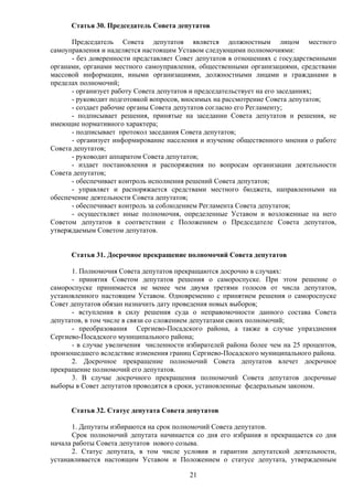 Статья 30. Председатель Совета депутатов 
Председатель Совета депутатов является должностным лицом местного 
самоуправления и наделяется настоящим Уставом следующими полномочиями: 
- без доверенности представляет Совет депутатов в отношениях с государственными 
органами, органами местного самоуправления, общественными организациями, средствами 
массовой информации, иными организациями, должностными лицами и гражданами в 
пределах полномочий; 
- организует работу Совета депутатов и председательствует на его заседаниях; 
- руководит подготовкой вопросов, вносимых на рассмотрение Совета депутатов; 
- создает рабочие органы Совета депутатов согласно его Регламенту; 
- подписывает решения, принятые на заседании Совета депутатов и решения, не 
21 
имеющие нормативного характера; 
- подписывает протокол заседания Совета депутатов; 
- организует информирование населения и изучение общественного мнения о работе 
Совета депутатов; 
- руководит аппаратом Совета депутатов; 
- издает постановления и распоряжения по вопросам организации деятельности 
Совета депутатов; 
- обеспечивает контроль исполнения решений Совета депутатов; 
- управляет и распоряжается средствами местного бюджета, направленными на 
обеспечение деятельности Совета депутатов; 
- обеспечивает контроль за соблюдением Регламента Совета депутатов; 
- осуществляет иные полномочия, определенные Уставом и возложенные на него 
Советом депутатов в соответствии с Положением о Председателе Совета депутатов, 
утверждаемым Советом депутатов. 
Статья 31. Досрочное прекращение полномочий Совета депутатов 
1. Полномочия Совета депутатов прекращаются досрочно в случаях: 
- принятия Советом депутатов решения о самороспуске. При этом решение о 
самороспуске принимается не менее чем двумя третями голосов от числа депутатов, 
установленного настоящим Уставом. Одновременно с принятием решения о самороспуске 
Совет депутатов обязан назначить дату проведения новых выборов; 
- вступления в силу решения суда о неправомочности данного состава Совета 
депутатов, в том числе в связи со сложением депутатами своих полномочий; 
- преобразования Сергиево-Посадского района, а также в случае упразднения 
Сергиево-Посадского муниципального района; 
- в случае увеличения численности избирателей района более чем на 25 процентов, 
произошедшего вследствие изменения границ Сергиево-Посадского муниципального района. 
2. Досрочное прекращение полномочий Совета депутатов влечет досрочное 
прекращение полномочий его депутатов. 
3. В случае досрочного прекращения полномочий Совета депутатов досрочные 
выборы в Совет депутатов проводятся в сроки, установленные федеральным законом. 
Статья 32. Статус депутата Совета депутатов 
1. Депутаты избираются на срок полномочий Совета депутатов. 
Срок полномочий депутата начинается со дня его избрания и прекращается со дня 
начала работы Совета депутатов нового созыва. 
2. Статус депутата, в том числе условия и гарантии депутатской деятельности, 
устанавливается настоящим Уставом и Положением о статусе депутата, утвержденным 
 