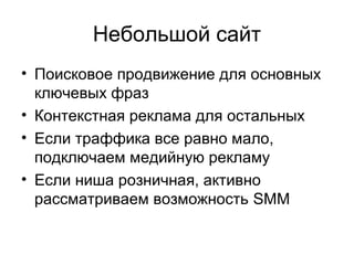 Небольшой сайт 
• Поисковое продвижение для основных 
ключевых фраз 
• Контекстная реклама для остальных 
• Если траффика все равно мало, 
подключаем медийную рекламу 
• Если ниша розничная, активно 
рассматриваем возможность SMM 
 