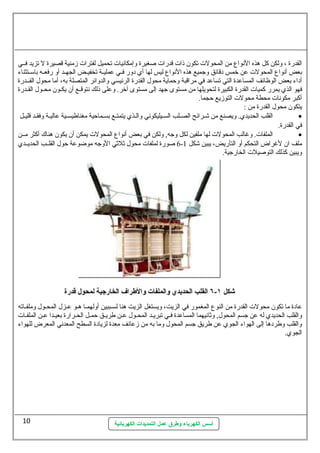 القدرة ، ولكن كل هذه النواع  من المحولت  تكون  ذات  قدرات  صغيرة وإمكانيات  تحميل لفترات  زمنية قصيرة ل تزيد فسسي 
بعض أنواع  المحولت  عن خمس دقائق وجميع هذه النواع  ليس لها أي دور فسسي عمليسسة تخفيسسض الجهسسد أو رفعسسه باستسستثناء 
أداء بعض الوظائف المساعدة التي تساعد في مراقبة وحماية محول. القدرة الرئيسي والدوائر المتصلة به، أما محول. القسسدرة 
فهو الذي يمرر كميات  القدرة الكبيرة لتحويلها من مستوى جهد إلى مستوى آخر. وعلى ذلك نتوقسسع أن  يكسسون  محسسول. القسسدرة 
أكبر مكونات  محطة محولت  التوزيع حجما. 
يتكون  محول. القدرة من : 
القلب الحديدي. ويصنع من شسرائح الصسلب السسيليكوني والسذي يتمتسع بسسماحية مغناطيسسسية عاليسة وفقسد قليسسل · 
في القدرة. 
الملفات . وغالب المحولت  لها ملفين لكل وجه, ولكن في بعض أنواع  المحولت  يمكن أن  يكون  هناك أكثر مسسن · 
6 صورة لملفات  محول. ثةلثةي الوجه موضوعة حول. القلسسب الحديسسدي - ملف ان  لغراض التحكم أو التأريض، يبين شكل 1 
ويبين كذلك التوصيلت  الخارجية. 
عادة ما تكون  محولت  القدرة من النوع  المغمور في الزيت، ويستغل الزيت هنا لسسسببين أولهمسا هسو عسزل. المحسسول. وملفسساته 
والقلب الحديدي له عن جسم المحول., وثةانيهما المساعدة فسي تبريسد المحسول. عسن طريسق حمسل الحسرارة بعيسدا عسن الملفسات  
والقلب وطردها إلى الهواء الجوي عن طريق جسم المحول. وما به من زعانف معدة لزيادة السطح المعدني المعرض للهواء 
الجوي. 
أسس الكهرباء وطرق عمل التمديدات الكهربائية 
10 
 