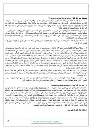 Transmission Substation محطات محولت ا لنقل 
توجد هذه المحطات  في بداية خط النقل ونهايته , وتتميز بأنها تتعامل مع قسسدرات  أعلسسى بكسسثيرمن محطسسات  محسسولت  
التوزيع حيث قد تصل قدرة المحول. في هذه المحطة 1000 ميجا فولت أمبير ولذلك يطلق عليهسسا محطسسة محسسولت  القسسدرات  
وتوجد محطة لرفع الجهد في بداية الخط وأخرى لخفض الجهد في نهايته. بالضافة , Bulk Power substation العالية 
إلى ذلك تقوم هذه المحطة بالوظائف التية: 
عموما تقوم هذه المحطة بجميع المهام التى تقوم بها محطة التوزيع ولكن عند مستويات  جهود أعلى وقدرات  أكبر بكثير. 
معظم العناصر الموجودة بهذه المحطة هى نفسها الموجودة بمحطة التوزيع ولكن بأحجام أكبر وقدرات  أعلى ولذلك ستنؤجل 
الحديث عن هذه التفاصيل لحين الحديث عن محطات  التوزيسسع وستسسنتحدث هنسسا عسسن الختلفسسات  بيسسن هسسذه المحطسسة ومحطسسة 
التوزيع، وأهم هذه الختلفات : 
ا . المسافات  بين المعدات  أكبر وذلك بدهي لن  مسسستوى الجهسسود أعلسسى (حسستى 400 ك ف فسسي حيسسن أن  جهسسود التوزيسسع ل 
تتعدى 33 ك ف) 
طبعسسا ليسسس هسو النسسوع  الوحيسسد المسسستخدم فسسي auto transformers 2 . محطة محولت النقل تستخدم المحولت  الذاتيسسة 
محطات  محولت  النقل ول حتى الكثر استتعمال ولكنه يستعمل وليس هناك ستبب يحول. دون  استسستخدامه فسسي هسسذه المحطسسات  
أما محطات  محولت  التوزيع فل تستخدم هذا النوع  من المحولت . والسبب في ذلك كون  ملسف الجهسد العسالي وملسف الجهسد 
المنخفض متصلين معا ويشتركان  في توصيلة نقطة التعادل. فإذا حدث فصل لتوصيلة نقطة التعسسادل. لي ستسسبب ظهسسر الجهسسد 
العالي كله على أطراف الجهد المنخفض ولك أن  تتخيل مدى ما يحدث من دمارفي أجهزة مصممة للعمسسل علسسى 110 فسسولت 
عندها تتعرض لجهد مقداره 13800 فسسولت ولسسذلك ل يسسستخدم المحسسول. السسذاتي كمحسسول. توزيسسع نهائيسسا. ولكسسن فسسي محطسسات  
محولت  النقل حيث يتم تحويل الجهود من مستوى جهد عال. إلى مستوى جهد عال. آخر أو مستوى جهد النقسسل إلسسى مسسستوى 
الجهد المتوستط وحيث ليتم الوصول. إلى هذه المحطات  أو التعامل معهسسا إل مسسن قبسسل عمالسسة فنيسسة مدربسسة تسسدريبا عاليسسا فسسإن  
المحولت  الذاتية تستخدم بكثرة. 
عموما فإن  أول. محول. بعد المولد يكون  دائما محول ذا ملفين وذلك لعزل. الجهود المستمرة التي قد تنشأ في خط النقسسل نتيجسسة 
أي حالة عابرة أو أثةناء عمليات  الفصل والوصل وكذلك آخر محول. ناحية المشترك يكون  دائمسسا محسسول ذا ملفيسسن لغسسراض 
المن والسلمة. 
ميزة استتخدام المحول. الذاتي أنه أقل كلفة وأصغر حجما ومتطلبات  تبريد أقل عنها فسسي حالسسة المحسسول. ذي الملفيسسن. ويعيسسب 
المحول. الذاتي صغر معاوقته مقارنة بالمحول. ذي الملفين مما يتسبب في جعل تيارات  القصر أكبر. 
Earthing transformers 3 . محولت التأريض 
أي بتوصيل نقطة التعادل. مباشرة بالرض Solid Earthing معظم نظم النقل والنقل الفرعي تكون  مؤرضة تأريضا صلبا 
وذلك لكي تكون  تيارات  الخطا كبيرة فتميزها أجهسزة الحمايسة وخصوصسا فسسي حسالت  الخطساء المتصسلة بسالرض وكسسذلك 
لتقليل الجهاد الكهربي على العوازل. والمعدات . وتكون  المحولت  في محطات  محولت  النقل عسسادة متصسسلة بطريقسسة نجمسسة 
مؤرضة في حين أن  نظم النقل الفرعية تكون  عادة متصلة دلتا لرفع معاوقة التتابع الصسسفري فسسي حالسسة الخطسساء الرضسسية. 
ووظيفة هذه المحولت  هو الحد مسسن earthing transformers ويتم تأريض مثل هذه النظم باستتخدام محولت  التأريض 
تيارات  القصر الرضية إلى قيمة التيار المقنن لخط التعادل. وتستخدم للتسأريض فقسط أي ل يتسسم تحميلهسسا بسأي أحمسال. ولسسذلك 
فهى صغيرة الحجم. ويتم تحديد مقننات  هذه المحولت  لتتحمل مرور التيار بها لمدة ل تزيد على خمس دقائق حيث يجب أن  
تعمل أجهزة الحماية قبل ذلك بكثير ويتم توصيل هذه المحولت  بأرضي المحطة. 
ا - نظام نقل ا لقدرة ا لكهربية:  
أسس الكهرباء وطرق عمل التمديدات الكهربائية 
12 
 