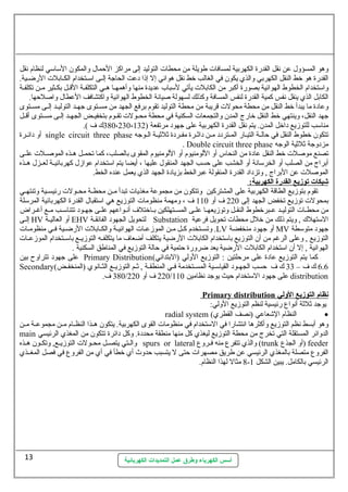 وهو المسؤول. عن نقل القدرة الكهربية لمسافات  طويلة من محطات  التوليد إلى مراكز الحمال. والمكون  الستاستي لنظام نقل 
القدرة هو خط النقل الكهربي والذي يكون  في الغالب خط نقل هوائي إل إذا دعت الحاجة إلسسى استسستخدام الكسسابلت  الرضسسية. 
واستتخدام الخطوط الهوائية بصورة أكبر من الكابلت  يأتي لستباب عديدة منها وأهمهسسا هسسي التكلفسة القسسل بكسسثير مسسن تكلفسة 
الكابل الذي ينقل نفس كمية القدرة لنفس المسافة وكذلك لسهولة صيانة الخطوط الهوائية واكتشافف العطال. واصلحها. 
وعادة ما يبدأ خط النقل من محطة محولت  قريبة من محطة التوليد تقوم برفع الجهد من مسستوى جهسد التوليسد إلسى مسستوى 
جهد النقل، وينتهي خط النقل خارج المدن  والتجمعات  السكنية في محطة محسسولت  تقسسوم بتخفيسسض الجهسسد إلسسى مسسستوى أقسسل 
مناستب للتوزيع داخل المدن . يتم نقل القدرة الكهربية على جهود مرتفعة ( 380،230،132 ك ف ). 
أو دائسسرة single circuit three phase تتكون  خطوط النقل في حالسسة التيسسار المسستردد مسسن داثةسسرة مفسسردة ثةلثةيسسة السسوجه 
. Double circuit three phase مزدوجة ثةلثةية الوجه 
تصنع موصلت  خط النقل عادة من النحاس أو اللومنيوم أو اللومنيوم المقوى بالصلب، كما تحمسسل هسسذه الموصسسلت  علسسى 
أبراج من الصلب أو الخرستانة أو الخشب على حسب الجهد المنقول. عليها ، أيضا يتم استتخدام عوازل. كهربائيسسة لعسسزل. هسسذه 
الموصلت  عن البراج , وتزداد القدرة المنقولة عبرالخط بزيادة الجهد الذي يعمل عنده الخط. 
شبكات توزيع ا لقدرة ا لكهربية:  
تقوم بتوزيع الطاقة الكهربية على المشتركين وتتكون  من مجموعة مغذيات  تبدأ مسسن محطسسة محسسولت  رئيسسسية وتنتهسسي 
بمحولت  توزيع تخفض الجهد إلى 220 ف أو 110 ف ، ومهمة منظومات  التوزيع هي استتقبال. القدرة الكهربائية المرستلة 
من محطسسات  التوليسسد عسسبرخطوط النقسسل وتوزيعهسسا علسسى المسسستهلكين بسساختلف أنسواعهم علسسى جهسسود تتناستسسب مسسع أغسسراض 
إلسى HV أو العاليسة EHV لتحويل الجهود الفائقسة Substation الستتهلك , ويتم ذلك من خلل. محطات  تحويل فرعية 
وتسسستخدم كسسل مسسن الموزعسسات  الهوائيسسة والكسسابلت  الرضسسية فسسي منظومسسات  .LV أو جهود منخفضة MV جهود متوستطة 
التوزيع , وعلى الرغم من أن  التوزيع باستتخدام الكابلت  الرضية يتكلف أضعاف ما يتكلفسسه التوزيسسع باستسستخدام الموزعسسات  
الهوائية , إل أن  استتخدام الكابلت  الرضية يعد ضرورة حتمية في حالة التوزيع في المناطق السكنية . 
على جهود تتراوح بين Primary Distribution( كما يتم التوزيع عادة على مرحلتين : التوزيع الولي (البتدائي 
Secondary( 6.6 ك ف – 33 ك ف حسب الجهسسود القياستسسية المسسستخدمة فسسي المنطقسسة , ثةسسم التوزيسسع الثسسانوي (المنخفسسض 
380 ف. / 220 ف أو 220 / على جهود الستتخدام حيث يوجد نظامين 110 distribution 
Primary distribution نظام ا لتوزيع ا لولي 
يوجد ثةلثةة أنواع  رئيسية لنظم التوزيع الولي: 
radial system ( النظام الشعاعي (نصف القطري · 
وهو أبسط نظم التوزيع وأكثرها انتشارا في الستتخدام في منظومات  القوى الكهربية. يتكون  هسسذا النظسسام مسسن مجموعسسة مسسن 
main الدوائر المستقلة التي تخرج من محطة التوزيع ليغذي كل منها منطقة محددة. وكل دائرة تتكون  من المغذي الرئيسي 
والسستي يتصسسل محسسولت  التوزيسسع, وتكسسون  هسسذه spurs or lateral والذي تتفرع  منه فسسروع  (trunk أو الجذع  ) feeder 
الفروع  متصلة بالمغذي الرئيسي عن طريق مصهرات  حتى ل يتسبب حدوث أي خطأ في أي من الفروع  في فصل المغسسذي 
8 مثال لهذا النظام. - الرئيسي بالكامل. يبين الشكل 1 
أسس الكهرباء وطرق عمل التمديدات الكهربائية 
13 
 