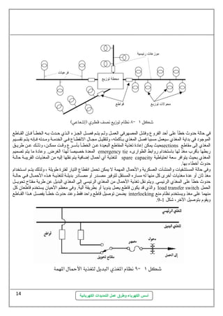 في حالة حدوث خطأ على أحد الفروع  وفشل المصهرفي العمسسل ولسسم يتسسم فصسسل الجسسزء السسذي حسسدث بسسه الخطسسأ فسسإن  القسساطع 
الموجود في بداية المغذي ستيعمل مسببا فصل المغذي بسسأكمله، ولتقليسسل مجسسال. النقطسساع  فسسي الخدمسسة ومسسدته فسسإنه يتسسم تقسسسيم 
حيث يمكن إعادة تغذية المقاطع البعيدة عسسن الخطسسأ بأستسسرع  وقسست ممكسسن، وذلسسك عسسن طريسسق sections المغذي إلى مقاطع 
المعدة خصيصا لهذا الغرض. وعادة ما يتم تصميم emergency tie ربطها بأقرب مغذ لها باستتخدام روابط الطوارىء 
لتغذية أي أحمال. إضافية يتم نقلها إليه من المغذيات  القريبسسة حالسسة spare capacity المغذي بحيث يتوافر ستعة احتياطية 
حدوث أخطاء بها. 
وفي حالة المستشفيات  والمنشآت  العسكرية والحمال. المهمة ل يمكن تحمل انقطاع  التيار لفترة طويلة ، ولذلك يتسسم استسستخدام 
مغذ ثةان  أو عدة مغذيات  أخرى كل منها له مساره المستقل لتوفير مصسسدر أو مصسسادر بديلسسة لتغذيسسة هسسذه الحمسسال. فسسي حالسسة 
حدوث خطأ على المغذي الرئيسي. ويتم نقل تغذية الحمال. من المغذي الرئيسي إلى المغذي البديل عن طرية مفتاح تحويسسل 
والذي قد يكون  قاطع يعمل يدويا أو بطريقة آلية. وفي معظم الحيان  يستخدم قاطعان  كل load transfer switch الحمل 
يضمن توصيل قاطع واحد فقط وعند حدوث خطسسأ يفصسسل هسسذا القسساطع interlocking منهما على مغذ ويستخدم نظام منع 
أسس الكهرباء وطرق عمل التمديدات الكهربائية 
.9- ويقوم بتوصيل الخر، شكل 1 
14 
 