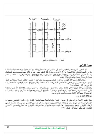 أسس الكهرباء وطرق عمل التمديدات الكهربائية 
محول ا لتوزيع 
هو المحول. الذي يستخدم لتخفيض الجهد إلى مستوى آمن للستتخدام ولذلك فهو آخر محول. يربط المستهلك بالشبكة ، 
يتراوح الجهد البتدائي لهذا المحول. بين 2.3 ك ف وحتى 34.5 ك ف وجه واحد أو ثةلثةة أوجسسه حسسسب حجسسم المسسستهلك 
240 وجه واحد وفسسي هسسذه الحالسسة يسسستخدم /120 208 ثةلثةي الوجه, 0 / 480 أو 120 / والجهد الثانوي عادة ما يكون  277 
محول. أن  معا أو محول. واحد ذو ثةلث ملفات . 
غالبا ما تكون  محولت  التوزيع من النوع  الجاف, وخصوصا عندما يكسون  عنصسر التكلفسة عسامل محسددا ، و أكسثر 
أنواع  محولت  التوزيع شيوعا هي تلك المحمولسسة علسسى قمسسم العمسسدة الخشسسبية أو البسسراج الحديديسسة وقسسدرة هسسذه المحسسولت  
تتراوح بين 15 و 100 ك ف أ. 
وقد تثبت محولت  التوزيع داخل أكشاك معدنية مغلقة كجزء مسن نظسام التوزيسع السذي يسستخدم الكسابلت  الرضسية وعنسدما 
يكون  الشكل الخارجي عامل مهما و توجد أنواع  من محولت  التوزيع التي يمكن وضعها تحت الرض وتعرف بالمحولت  
.subway transformers الرضية أو محولت  النفاق 
مولدات ا لطواريء 
يمكن تقسيم الحمال. فى أى مبنى إلى نوعين . أحمال. عادية وأحمال. مهمة (أحمال. الطوارئ) ء والفرق الستاستسسي بينهمسسا أن  
الحمال. المهمة هى التى ل يجب أن  ينقطع عنها التيار. ويتم تجميع هسذه النوعيسة مسن الحمسال. فسى لوحسات  منفصسلة تسسمى 
هذه اللوحات  يتم تغذيتها بواستطة مولدات  الطوارئ عند انتطاع  المصسسدر الستاستسسي Emerency DBs لوحات  الطوارئ 
17- للتغذية والتى يظهر أحدها فى الشكل 1 
19 
 