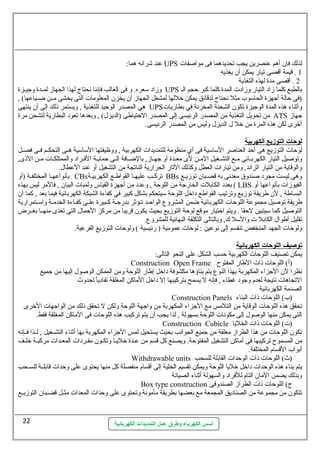 عند شرائه هما: UPS لذلك فإن  أهم عنصرين يجب تحديدهما فى مواصفات  
أسس الكهرباء وطرق عمل التمديدات الكهربائية 
1 . قيمة أقصى تيار يمكن أن  يغذيه 
2 . أقصى مدة لهذه التغذية 
وزاد ستعره. و فى الغالب فإننا نحتاج لهذا الجهاز لمسسدة وجيسسزة UPS بالطبع كلما زاد التيار وزادت  المدة كلما كبر حجم الس 
(فى حالة أجهزة الحاستوب مثل نحتاج لدقائق يمكن خللها لمشغل الجهاز أن  يخزن  المعلومات  التى يخشى مسسن ضسسياعها) , 
هي المصدر الوحيد للتغذية , ويستمر ذلك إلى أن  ينتهى UPS وأثةناء هذه المدة الوجيزة تكون  الشحنة المخزنة في بطاريات  
من تحويل التغذية من المصدر الرئيسى إلى المصدر الحتياطى (الديزل.) , وبعدها تعود البطارية لتشحن مرة ATS جهاز 
أخرى لكن هذه المرة من خل ل. الديزل. وليس من المصدر الرئيسى. 
ل وحمات ا لتوزيع ا لكهربية 
لوحات  التوزيع هى أحد العناصر الستاستية فى أي منظومة للتمديدات  الكهربية , ووظيفتها الستاستية هسسى التحكسسم فسسى فصسسل 
وتوصيل التيار الكهربسائى مسع التشسسغيل المسن لى معسدة أو جهساز, بالضسسافة إلسى حمايسة الفسسراد والممتلكسات  مسن الذى, 
والوقاية من التيار الزائد, ومن تيارات  العطل وكذلك الثةار الحرارية الناتجة من التشغيل أو عند العطال.. 
بأنواعهسسا المختلفسسة (أو CBs تركسسب عليهسا القواطسسع الكهربيسة BBs وهى ليست مجرد صندوق معدنى به قضسبان  توزيسع 
بعدد الكابلت  الخارجة من اللوحة , وعدد من أجهزة القياس ولمبات  البيان  , فالمر ليس بهذه ( LBS الفيوزات  بأنواعها أو 
البساطة , لن  طريقة توزيع وترتيب القواطع داخل اللوحة ستيتحكم بشكل كبير في كفاءة الشبكة الكهربائية فيما بعد , كما أن  
طريقة توصيل مجموعة اللوحات  الكهربائية ضمن المشروع  الواحسد تسؤثةر بدرجسة كسبيرة علسسى كفسساءة الخدمسسة واستسستمرارية 
التوصيل كما ستيتبين لحقا . ويتم اختيار موقع لوحة التوزيع بحيث يكون  قريبا من مركز الحمال. التى تغذى منهسسا بغسسرض 
تقليل أطوال. الكابل ت  والستل ك, وبالتالى التكلفة النهائية للمشروع . 
ولوحات  الجهد المنخفض تنقسم إلى نوعين : لوحات  عمومية ( رئيسية ) ولوحات  التوزيع الفرعية. 
توصيف ا للوحمات ا لكهربائية 
يمكن تصنيف اللوحات  الكهربية حسب الشكل على النحو التالى: 
Construction Open Frame (أ) اللوحات  ذات  الطار المفتوح 
نظرا لن  الجزاء المكهربة بهذا النوع  يتم بناؤها مكشوفة داخل إطار اللوحة ومن الممكن الوصول. إليها من جميع 
التجاهات  نتيجة لعدم وجود غطاء , فإنه ل يسمح بتركيبها إل داخل الماكن المغلقة تفاديأ لحدوث 
الصدمة الكهربانية 
Construction Panels (ب) اللوحات  ذات  البناء 
تحقق هذه اللوحات  الوقاية من التلمس مع الجزاء المكهربة من واجهة اللوحة ولكن ل تحقق ذلك من الواجهات  الخرى 
التى يمكن منها الوصول. إلى مكونات  اللوحة بسهولة , لذا يجب أن  يتم تركيب هذه اللوحات  فى الماكن المغلقة فقط. 
Construction Cubicle (ت ) اللوحات  ذات  الخليا 
تكون  اللوحات  من هذا الطراز مغلقة من جميع الجوانب بحيث يستحيل لمس الجزاء المكهربة بها أثةناء التشسسغيل , لسسذا فسسإنه 
من المسموح تركيبها فى أماكن التشغيل المفتوحة. ويصنع كل قسم من عسدة خليسا وتكسسون  مفسسردات  المعسسدات  مركبسسة خلسسف 
أبواب القسام المختلفة. 
Withdrawable units (ث) اللوحات  ذات  الوحدات  القابلة للسحب 
يتم بناء هذه الوحدات  داخل خليا اللوحة ويمكن تقسيم الخلية إلى أقسام منفصلة كل منها يحتوى على وحدات  قابلسسة للسسسحب 
وبذلك يضمن المان  التام للفراد والسهولة أثةناء الصيانة 
Box type construction ج) اللوحات  ذات  الطراز الصندوقى 
تتكون  من مجموعة من الصناديق المجمعة مع بعضها بطريقة مأمونة وتحتوى على وحدات  المعدات  مثسسل قضسسبان  التوزيسسع 
22 
 