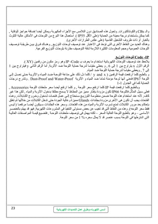 والكونتاكتورات . وتحول. هذه الصناديق دون  التلمس مع الجزاء المكهربة ويمكن أيضا إضافة حواجز للوقاية , CBs والس 
استتعمال. هذا النوع  من اللوحات  فى الماكن عالية التلوث .( IP كما يمكن باستتخدام درجة معينة من الحماية (على القل 55 
بالغبار أو ذات  ظروف التشغيل القاستية (على عكس الطرازات  الخرى). 
وهناك العديد من النقاط الخرى التى تؤخذ فى العتبار عند توصيف لوحات  التوزيع , وهنسساك فسسرق بيسسن طريقسسة توصسسيف 
اللوحات  العمومية وحجم المعلومات  الكثيرة اللزمة لدقة التوصيف مقارنة بلوحات  التوزيع الفرعية. 
أسس الكهرباء وطرق عمل التمديدات الكهربائية 
ل ل وحمات ا لتوزيع Code -IP 
.( XY) وهو رمز مكون  من رقمين IP -Code يلحظ عند توصيف اللوحات  الكهربائية استتخدام ما يعرف بس 
فيتراوح بين 1 y يتراوح بين 1 إلى 6 , و يعطي مقياستا لدرجة حماية اللوحة ضد التربة, أما الرقم الثاني x الرقم الول. 
إلى 7 , ويعطي مقياستا لدرجة حماية اللوحة ضد المياه. 
كلما دل. ذلك على مناعة اللوحسة ضسسد الميساه والتريسة حستى نصسل إلسى / y and x ) و بالطبع كلما ارتفعت قيمة الرقمين 
وتتدرج درجات  . Dust-Proof and Water-Proof فنعني أنها لوحة مؤمنة تماما ضد المياه و الترية IP اللوحة 67 
1- الحماية كما فى الجدول. 1 
, Accessories كلما ارتفع ستعر اللوحة , و كلما ارتفع أيضا ستعر ملحقات  اللوحة IP وبالطبع كلما ارتفعت قيمة 
تكون  مزودة بإطار مميز من المطاط ل يسمح مطلقا بدخول. التربة والمياه , لكن هذا غير IP فعلى ستبيل المثال. فاللوحة 66 
كاف, لنه عند استتخدام هذه اللوحة ضسمن منظومسة التوزيسع ستسسنحتاج إلسى عمسل فتحسات  لسسدخول. وخسسروج الكسابلت , وهسسذه 
مميزة وعالية الجودة حتى تدخل الكابلت  من خللها ثةم تغلق Glands الفتحات  يجب أن  تكون  هى الخرى مزودة بجلندات  
بإحكام بعد مرور الكابلت  لمنع تسرب التربة والمياه من هذه الفتحات . وستعر هذه الجلندات  ستسسيكون  أيضسسا مرتفعسسا ( ليسسس 
فقط ستعر اللوحه). وهذه من النقاط التى قد تغيب عن بعض مسئولى التنفيذ فى المشروعات  الكهربية, فهو قد يهتم بالعنصسسر 
الستاستى – وهو بالطبع اللوحة الغالية السعر – لكنه يهمل فى توصيف ملحقسات  اللوحسة , فتضسيع قيمسة المواصسفات  العاليسة 
التى اشترطها فى اللوحة بسبب عنصر قد ل يمثل ستعره % 1 من ستعر اللوحة. 
23 
 