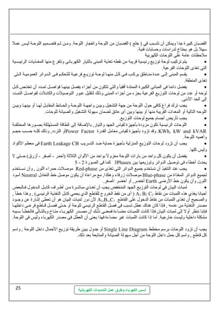 القضبان  كبيرة جدا ويمكن أن  تتسبب في ( خلع ) القضبان  من اللوحة وانفجار اللوحة. ومسن ثةسم فتصسميم اللوحسة ليسس عمل 
ستهل بل هو يحتاج لدراستات  وحسابات  فنية. 
ملحظات  عامة على اللوحات  الكهربية 
يتم تركيب لوحة توزيع رئيسية قريبة من نقطه تغذية المبنى بالتيار الكهربانى وتتفرع  منها المغسسذيات  الرئيسسسية · 
التى تغذى اللوحات  الفرعية. 
يقسم المبنى إلسسى عسسدة منسساطق يركسسب فسسى كسل منهسسا لوحسة توزيسسع فرعيسة للتحكسسم فسى السسدوائر العموميسة السستى · 
تغذى المنطقة. 
يفضل دائما فى المبانى الكبيرة الممتدة أفقيأ والتى تتكون  من أجزاء يفصل بينهسسا فواصسسل تمسسدد أن  تختسسص كسسل · 
لوحه أو عدد من لوحات  التوزيع الفرعية بجزء من أجزاء المبنى وذلك لتقليل عبور التوصيلت  والكابلت  لفواصسسل التمسسدد 
إلى الحد الدنى. 
يجب ترك فراغ كافى حول. اللوحة من جهة التشغيل وبيسسن واجهسسة اللوحسة والحسسانط المقابسسل لهسسا أو بينهسسا وبيسسن · 
اللوحه التالية أو المعدات  القريبة منها أو بينها وبين أى عائق لضمان  ستهولة التشغيل والصيانة للوحات . 
يجب تأريض أجسام جميع لوحات  التوزيع. · 
اللوحات  الرئيسية تكون  مزودة بأجهزة لقياس الجهد والتيار, بالضافة إلى الطاقة المستهلكة بصسورها المختلفسة · 
أو التردد, وذلك كلسسه حسسسب حجسسم Power Factor وقد تزود بأجهزة لقياس معامل القدرة .KWh, kW and kVAR 
وأهميه اللوحة. 
فى معظم الكواد Earth Leakage CB يجب أن  تزود لوحات  التوزيع المنزلية بأجهزة حماية ضد التسريب · 
وليس كلها. 
يفضل أن  يكون  كل واحد من بارات  اللوحة معزول بواحد من اللوان  الثلثةة (أحمر - أصفر - أزرق) حسستى ل · 
5 - 3 كما فى الصورة 2 Phases يحدث أخطاء فى توصيل الدوانر وتوزيعها بين 
موصلت  حمراء اللون  , وأن  نسسستخدم Red-phase يجب عند التنفيذ أن  تستخدم جميع الدوائر التى تغذى من · 
أستود Neutral موصلت  زرقاء وهكذا, مع مراعاة أن  يكون  موصل خط التعادل. Blue-phase لجميع الدوائر المغذاة من 
أخضر, أو أخضر /أصفر. Earth اللون , وأن  يكون  خط الرضى 
لمبات  البيان  في لوحات  التوزيع الجهد المنخفض يجب أن  تغسسذي مباشسسرة مسسن أطسسراف كابسسل السسدخول. فسسالبعض · 
أى من نقط الخروج للقاطع الذي يحمي كابل التغذية الرئيسى) , وهذا خطأ , ) A2 B2 C أحيانا يغذي هذه اللمبات  من نقاط 2 
لن  دور لمبات  البيان  هو أن  تعطى إشارة عن وجسسود A1,B1,C والصحيح أن  تغذى اللمبات  من نقاط الدخول. على القاطع 1 
مصدر التغذية من عدمه , فإذا كان  هناك عطل تسبب فى فصل القاطع الرئيسي للوحة أو حسستى فصسسل قسساطع فرعسسى داخلهسسا 
فإننا ننظر أول إلى لمبات  البيان  فإذا كانت اللمبسسات  مضسساءة فمعنسسى ذلسسك أن  مصسسدر الكهربسساء متسساح وبالتسسالى فالخطسسأ ستسسببه 
مشكلة داخلية وليست خارجية. أما إذا كانت اللمبات  غير مضاءة فهذا يعنى أن  العطل فى مصدر الكهرباء وليس فى اللوحة. 
أو جدول. يبين طريقة توزيع الحمال. داخل اللوحة , واستم Single Line Diagram يجب أن  تزود اللوحات  برستم مخطط 
كل قاطع , واستم كل حمل داخل اللوحة من أجل ستهولة الصيانة والمتابعة بعد ذلك. 
أسس الكهرباء وطرق عمل التمديدات الكهربائية 
25 
 