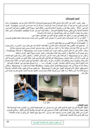أسس الكهرباء وطرق عمل التمديدات الكهربائية 
تمديد ا لموصلت  
وهذه , Conduits يعتبر عنصر المان هو الهم داخل المبانى لذلك توضع جميع الموصلت (السللك ) داخل مواسلير 
فمنهللا Conduit المواسلير تكون إما خارجية أو داخل الحوائط أو تحت الرضيات. وهنللاك  أنواعللا عديللدة مللن المواسلللير 
وتتميز بخفة الوزن وكونها ل تحتاج لتأريض. وكذلك تتميز بسهولة الثنى والقطع. ومنها أيضا المواسلللير PVC المواسلير 
والللتى غالبللا Flexible conduit المعدنية الصلبة والتى تغطى بحماية ميكانيكية للموصل. وهناك  أيضا المواسلير المرنة 
سلتخدم عند نهايات الحمال من أجل سلهولة فصلها عن الحمل أثناء الصيانة. 
وأهم النقاط التى يجب مراعاتها عند التعامل مع هذه المواسلير طبقا للمو صفات هى: 
ا . التأكد من أن عدد الموصلت داخل الماسلورة ل يتعللدى الحللد القصللى الللذى تحللدده المواصللفات طبقللا لمقطللع الموصللل 
وقطر الماسلورة. 
2 . تطبيق قواعد المسافة القصوى بين نقاط تثبيت الماسلورة. 
3 . تصحيح الحد القصى لعدد الموصلت داخل الماسلورة طبقا لعدد النحناءات على طول مسار الماسلورة , والذى يجللب 
أل يزيد عن ثلثة انحناءات متتالية. (إذا زاد العدد عن ذلك يلزم عمل صندوق اتصال ويسمى أيضا صندوق مناولة). 
, Trunking أو الترنكات Raceways وتجدر الشارة إلى أنه داخل المبانى يستخدم أسللوب آخر للتمديدات يعرف باسلم 
وهى مصنوعة من البلسلتيك أو المعدن ولها غطاء يمكن فتحه. وتتميز عموما بسهولة تغيير الدوائر بداخلها. 
أو الترنكات يكون تحت الرض لسليما فى المكاتب. والبعض الخر يركب فوق الحوائط كما Raceways وبعض أنواع 
المركبة فوق الحوائط حين يكون هناك  العديد من المخارج المنوعة التى Raceways 1). وغالبا تستعمل - فى الصورة ( 2 
تضم مخارج كهوية ومخارج للتلفونات والنقرنت وغيرها. وأيضا يكثر اسلتخدامها مع أجهزة الحواسلب اللية. حيث تحتللاج 
هذه الجهزة لمخارج منوعة كثيرة (طباعة , كهرباء , تليفونات , نت , ....) ول يصلح معها المواسلير المدفونة بالحوائط. 
وبالتالى , Raceway داخلية ممدة بطول الل Busbars تتصل المخارج فيها بل Raceways وهناك  أنواعا حديثة من هذه 
مما يعطى حرية فى تغييللر نظللام المكللاتب وطريقللة Raceway تسمح بتغيير المكان الذى تضع فيه الجهاز على طول الل 
وضع الثاث بل أدنى مشكلة. وما عليك سلوى تحريك الغطاء يمينا ويسارا لتغلللق مخرجللا قللديما وتفتللح مخرجللا جديللدا فللى 
مكان آخر. 
1- شكل 2 
تمديد ا لكابلت : 
تتوقف الطريقة التى يتم اختيارها لتمديد كابل على عدة عوامل. من أهمها طبيعة المشروع . فالمشروعات الصناعية مثل 
لكون الكابل ت توضع على هذه الحوامل مكشوفة كما فى الشكل , وبالتالى فتسريب Cable Trays يفضل معها اسلتخدام 
الحرارة من الكابل يكون أفضل منه من وضعها داخل مواسلير, كما يسهل تتبع الخطأ. التى يمكن أن تحدث بالكابلت 
(وما أكثرها فى حالة المنشآت الصناعية). 
29 
 