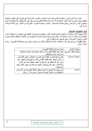 لعله من الواضح الن  أن  منظومة القوى تشمل عددا هائل من العناصر المترابطة مع بعضها والتي تتكامل وظائفها 
لتحقيق الهدف الذي من أجله أنشئت المنظومة أل وهو إنتاج الطاقة الكهربية وتوزيعها على المستهلكين لستسستغللها مسسا فيمسسا 
يحتاجون  إليه من أغراض. ويمكن بصفة عامة حصسسر عناصسر منظومسسة القسوى - كغيرهسسا مسن النظسسم - فسسي ثةلثةسة أصسسناف 
رئيسة هي: 
أ ول:  المكونات ا لمادية:  
تشمل جميع اللت  والمعدات  والجهسسزة المعسسدة لتوليسسد القسسدرة ونقلهسسا وتوزيعهسسا أو للتحكسسم فسسي المتغيسسرات  المختلفسسة داخسسل 
المنظومة ومراقبة أداء أجزاء المنظومة, أو تلك التي تستخدم لحماية مكونات  المنظومة من الخطاء المختلفة وكذلك أجهسسزة 
القياس وأجهزة التصالت . يمكن تصنيف هذه المكونات  إلى: 
دوائر القدرة : هي التي تقوم بأداء الوظائف الستاستية لمنظومة القسسدرة مسسن توليسسد ونقسسل وتوزيسسع الطاقسسة الكهربيسسة ، وهسسذه 
الدوائر تشمل: 
محطات  التوليد حيث يتم إنتاج الطاقة الكهربية. 
خطوط التقل والتوزيع تقوم بنقل الطاقة الكهربية من أماكن توليدها إلى أماكن استتغللها ، 
وتوزيعها على المستهلكين. 
محطات  المحولت  تقوم برفع الجهد أو خفضه إلى المستوى المطلوب، ففي النقل يلزم 
أن  يكون  الجهد عاليا لتقليل الفقد في القدرة والهبوط في الجهد ، في 
حين عند المستهلك يلزم أن  يكونن الجهد منخفضا لدواعى المن 
والسلمة ، وفي التوزيع يكون  الجهد متوستطا بين جهود النقل وجهد 
الستتغلل.. 
الحمال. هي مجموعة التجهيزات  التي تستهلك الطاقة الكهربية في الغراض 
المختلفة ستواء كانت أحمال. صناعية أو تجارية أو زراعية. 
أسس الكهرباء وطرق عمل التمديدات الكهربائية 
3 
 