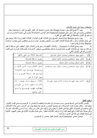 أسس الكهرباء وطرق عمل التمديدات الكهربائية 
ملحظات عامة على ت مديد ا لكابلت : 
داخل ماسلورة معدنية لن التيار الكهربي المار به يصاحبه مجال Single Core يجب أل نضع كابل مفرد  
داخل الماسلورة المعدنية قد يتسبب في سلخونة الماسلورة و من Induced current مغناطيسي يتسبب في نشوء تيار حثى 
ثم احتراق الكابل بالضافة الى الفقد الكبير في القدرة . 
حاجز للحريق) بين كابلت القوى العادية و كابلت الطوارئ إذا كانا موضوعين ) Fire Barrier يجب وضع  
على حامل كابلت واحد و ذلك لحماية كابلت الطوارئ. والبعض يخضللل عمللل مسللارين مختلفيللن حللتى يتجنللب اسلللتخدام 
لرتفاع سلعره Fire Barrier 
وكابلت التليفونات وغيرها من كابلت التيار الخفيف على مسللافة ل تقللل , Control يجب وضع كابلت الل  
عن 30 سلم بعيدا عن كللابلت القللوى منعللا لحللدوث تللداخل مغناطيسللي. ويمكللن السلترشللاد بالمسللافات الللواردة. فللى الكللود 
المصرى كما فى الجدول التالي: 
تركيب ا لكابل 
يتكللون الكابللل فللى أبسللط صللوره مللن موصللل ذى مقاومللة منخفضللة (نحللاس أو ألومنيللوم) سلللمى قلللب الكابللل 
مغلف بعازل لعزل الموصلت عن بعضها البعض, وعزلها عما يحيط بها وعن الرض. وفللى حالللة الكللابلت . (Core) 
التى تستخدم فى التمديدات الكهربائية فإن الكابل ل يحتوى فى تركيبه على أكلثر مللن ذللك , ولللذا تسللمى بالكلابلت المرنللة. 
ولكن بصفة عامة كلما ارتفع الجهد كلما ازداد تركيب الكابلت تعقيدا , حتى تصل مكونات الكابل فى بعض الجهللود العاليللة 
.(3- إلى ثمانية طبقات هى كما فى الصوره ( 2 
وهو الحامل للتيار (نحاس أو ألومنيوم). Conductor 1. موصل معدنى 
31 
 
