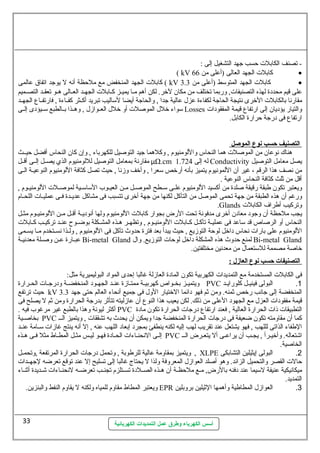 - تصنف الكابلت حسب جهد التشغيل إلى : 
( kV كابلت الجهد العالى (أعلى من 66 · 
كابلت الجهد المنخفض مع ملحظة أنه ل يوجد اتفاق عالمى ( kV كابلت الجهد المتوسلط (أعلى من 3.3 · 
على قيم محددة لهذه التصنيفات, وربما تختلف من مكان لخر. لكن أهم مللا يميللز كللابلت الجهللد العللالى هللو تعقللد التصللميم 
مقارنا بالكابلت الخرى نتيجة الحاجة لكفاءة عزل عالية جدا , والحاجة أيضا لسلاليب تبريد أكللثر كفللاءة , فارتفللاع الجهللد 
سلواء خلل الموصلت أو خلل العللوازل , وهللذا بللالطبع سللليؤدى إلللى Losses والتيار يؤديان إلى ارتفاع قيمة المفقودات 
ارتفاع فى درجة حرارة الكابل. 
ا لتصنيف حسب نوع ا لموصل 
هناك  نوعان من الموصلت هما النحاس واللومنيوم , وكلهما جيد التوصيل للكهرباء , وإن كان النحاس أفضل حيللث 
مقارنة بمعامل التوصيل لللومنيوم الذي يصللل إلللى أقللل μΩ.cm له إلى 1.724 Conductivity يصل معامل التوصيل 
من نصف هذا الرقم ، غير أن اللمونيوم يتميز بأنه أرخص سلعرا , وأخف وزنا , حيث تصل كثافة اللومنيوم النوعيللة الللى 
أقل من ثلث كثافة النحاس النوعية . 
ويعتبر تكون طبقة رقيقة صلدة من أكسيد اللومنيوم علللى سلللطح الموصللل مللن العيللوب السلاسلللية لموصلللت اللومنيللوم , 
ورغم أن هذه الطبقة من جهة تحمى الموصل من التآكل لكنها من جهة أخرى تتسبب فى مشاكل عديللدة فللى عمليللات اللحللام 
.Glands وتركيب أطراف الكابلت 
يجب ملحظة أن وجود معادن أخرى مدفونة تحت الرض بجوار كابلت اللومنيوم ولها أنوديللة أقللل مللن اللومنيللوم مثللل 
النحاس أو الرصاص قد سلاعد فى عمليللة تآكللل كللابلت اللومنيللوم , وتظهللر هللذه المشللكلة بوضللوح عنللد تركيللب كللابلت 
اللومنيوم على بارات نحاس داخل لوحة التوزيع , حيث يبدأ بعد فترة حدوث تآكل فى اللومنيوم , ولللذا نسللتخدم مللا يسللمى 
عبللارة عللن وصلللة معدنيللة Bi-metal Gland لمنع حدوث هذه المشكلة داخل لوحات التوزيع. وال Bi-metal Gland 
خاصة مصممة للسلتعمال من معدنين مختلفتين. 
ا لتصنيفات  حسب نوع ا لعازل : 
فى الكابلت المستخدمة مع التمديدات الكهربية تكون المادة العازلة غالبا إحدى المواد البوليميرية مثل: 
ويتميللز بخللواص كهربيللة ممتللازة عنللد الجهللود المنخفضللة ودرجللات الحللرارة PVC 1. البولى فينيللل كلورايللد 
حيث ترتفع kV المنخفضة إلى جانب رخص ثمنه. ومن ثم فهو دائما الختيار الول فى جميع أنحاء العالم حتى جهد 3.3 
قيمة مفقودات العزل مع الجهود العلى من ذلك. لكن يعيب هذا النوع أن عازليته تتأثر بدرجة الحرارة ومن ثم ل يصلح فى 
أكثر ليونة وهذا بالطبع غير مرغوب فيه . PVC التطبيقات ذات الحرارة العالية , فعند ارتفاع درجات الحرارة تكون مادة 
بخاصللية PVC كما أن مقاومته تكون ضعيفة فى درجات الحرارة المنخفضة جدا ويمكن أن يحدث به تشققات , ويتميز الللل 
الطفاء الذاتى لللهب , فهو يشتعل عند تقريب لهب إليه لكنه ينطفئ بمجرد إبعاد اللهب عنه , إل أنه ينتج غازات سلللامة عنللد 
إللى النحنلاءات الحلادة فهلو ليلس مثلل المطلاط مثل فلى هلذه PVC اشتعاله. وأخيلرأ , يجلب أن يراعلى أل يتعلرض اللل 
الخاصية. 
ويتميز بمقاومة عالية للرطوبة , وتحمل درجات الحرارة المرتفعة ,وتحمللل , XLPE 2. البولى إيثيلين التشابكى 
حالت القصر والتحميل الزائد. وهو أصلد العوازل المعروفة ولذا ل يحتاج غالبا إلى تسليح إل عند توقع تعرضه لجهللدات 
ميكانيكية عنيفة لسليما عند دفنه بالرض, مللع ملحظللة أن هللذه الصلللدة تسللتلزم تجنللب تعرضلله لنحنللاءات شللديدة أثنللاء 
التمديد. 
ويعتبر المطاط مقاوم للمياه ولكنه ل يقاوم النفط والبنزين. EPR 3. العوازل المطاطية وأهمها الثيلين بروبلين 
أسس الكهرباء وطرق عمل التمديدات الكهربائية 
33 
 
