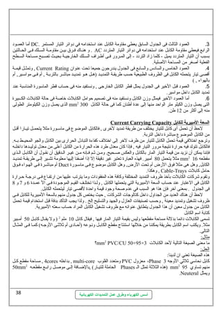 أما العمللود DC. 3. العمود الثالث فى الجدول السابق يعطي مقاومة الكابل عند اسلتخدامه في دوائر التيار المستمر 
و هنللاك  فللرق بيللن مقاومللة السلللك فللى الحللالتين . AC الرابع فيعطي مقاومة الكابل عند اسلتخدامه في دوائر التيار المتردد 
بسبب أن التيار المتردد يميل - كلما زاد التردد - إلى المللرور فللى أطلراف السللك الخارجيلة بحيلث تصلبح مسلاحة السلطح 
الفعلية أصغر من المساحة الصلية. 
وتمثللل قيمللة , Current Rating 4. العمود الخامس والسادس والسابع فى الجدول يندرجون جميعا تحت عنوان 
أقصى تيار يتحمله الكابل فى الظروف الطبيعية حسب طريقلة التمديلد (هلل هلو تمديللد مباشلر بالتربلة , أم فللى مواسلللير, أم 
بالهواء , ) 
5. العمود قبل الخير فى الجدول يمثل قطر الكابل الخارجى , ونستفيد منه فى حساب قطر الماسلورة المناسلبة عند 
تمديد الكابل داخل مواسلير. 
6. أما العمود الخير فيمثل وزن الكابل ونستفيد منه فى تصميم حوامل الكابلت خاصة فى حالة الكابلت الكللبيرة 
الذى يصل وزن الكيلومتر الطولى mm2 التى يصل وزن الكيلو متر الواحد منها إلى عدة أطنان كما فى حالة الكابل 300 
منه إلى أكثر من 12 طن. 
Current Carrying Capacity ا لسعة ا لمببيرية ل لكابل 
لحظ أن تحمل أى كابل للتيار يختلف من طريقة تمديد لخرى , فالكابل الموضوع فى ماسلللورة مثل يتحمللل تيللارا أقللل 
من الكابل الموضوع مباشرة داخل التربة. 
وترجع اختلفي قيمة تحمل الكابل للتيار من ظرف لخر إلى اختلف كفاءة التبادل الحرارى بين الكابل والجو المحيللط بلله. 
فالكابل تتولد فيه حرارة نتيجة مرور التيار فيه , فإذا كان معدل طرد هذه الحرارة من الكابل أعلى من معدل توليللدها داخللله 
فإننا يمكن أن نزيد من قيمة التيار المار بالكابل والعكس صللحيح. ومللن ثللم فللإنه مللن غيللر الللدقيق أن نقللول أن الكابللل الللذى 
مثل يتحمل 80 أمبير. فهذه العبارة تعتبر غير دقيقة إل إذا أضفنا إليها معلومة تشللير إلللى طريقللة تمديللد mm2 مقطعه 16 
أم مباشللرة فللى الهللواء فللوق Duct الكابل, وهل هى مثل فوق الرض أم تحت الرض, وهل الكابل موضوع فللى ماسلللورة 
وهكذا. , Cable-Trays حامل كابلت 
وتقوم شركات الكابلت بأخذ ظروف التمديد المختلفة وكافة هذه المفقودات وما يترتب عليها من ارتفللاع فللى درجللة حللرارة 
الكابل فى العتبار عند حساب السعة المبيرية التي يتحملها الكابل , ولللذا تختلللف القيللم الموجللودة فللى ال عمللدة 6 و 7 و 8 
فى الجدول . بمعنى آخر فإن هذا هو السبب في عدم صحة وجود قيمة واحدة لقصى تيار ليتحمله الكابل. 
لحظ أن هناك  العديد من الجداول داخل كتالوجات الشركات , حيث يختص كل جدول منهم بالسعة المبيرية للكابل فللى 
ظروف تشغيل وتمديد معينة , وحسب تصنيفات العازل والجهد والتسليح إلخ . ولذا يجب التأكد بدقة قبل اسلتخدام قيمة تحمل 
الكابل من جدول معين أن هذا الجدول يتطابق عنوانه مع ظروف تشغيل الكابل المراد حساب سلعته المبيرية. 
كتابة اسلم الكابل 
تسمى الكابلت دائما بدللة مساحة مقطعها وليس بقيمة التيار المار فيها , فيقال كابل 10 ملم 2 ( ول يقللال كابللل 50 أمللبير 
مثل. ويكتب اسلم الكابل بطريقة يمكننا من خللها اسلتنتاج مقطع الكابلل ونلوعه (أحلادى أم ثلثلى الوجله) كملا فلى المثلال 
التالى. 
مثال: 
؟mm2 PVC/CU 50+95× ما معنى الصيغة التالية لحد الكابلت 3 
الحل: 
هذه الصيغة تعني ان لدينا: 
4 , مساحة مقطع كللل cores بداخله , multi-core ومتعدد القلوب PVC معزول ،Phase كابل نحاسلي ثلثي الوجه 3 
50mm الحاملة للتيللار) ,بالضللافة إلللى موصللل رابللع مقطعلله 2 Phases هذه الثلثة تمثل الل ) mm2 منهم تساوي 95 
أسس الكهرباء وطرق عمل التمديدات الكهربائية 
.Neuteral ويمثل 
38 
 