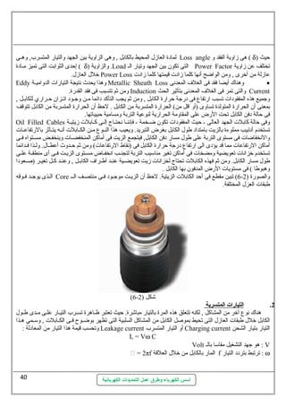 لمادة العازل المحيط بالكابل , وهى الزاوية بين الجهد والتيار المتسرب, وهللى Loss angle ) هى زاوية الفقد و d حيث ( 
) إحدى الثوابت التى تميز مللادة d والزاوية ( .Load التى تكون بين الجهد وتيار الل Power Factor تختلف عن زاوية 
خلل العازل. Power Loss عازلة من أخرى , ومن الواضح أنها كلما زادت قيمتها كلما زادت 
Eddy وهذا يحدث نتيجة التيارات الدواميللة Metallic Sheath Loss وهناك  أيضا فقد فى الغلف المعدنى · 
ومن ثم تتسبب فى فقد القدرة. Induction والتى تمر فى الغلف المعدنى بتأثير الحث Current 
وجميع هذه المفقودات تسبب ارتفاع فى درجة حرارة الكابل , ومن ثم يجب التأكد دائما ملن وجلود اتللزان حلراري للكابلل , 
بمعنى أن الحرارة المتولدة تساوى (أو اقل من) الحرارة المتسربة من الكابل . لحظ أن الحرارة المتسربة من الكابل تتوقف 
فى حالة دفن الكابل تحت الرض على المقاومة الحرارية لنوعية التربة ومسامية حبيباتها. 
Oil Filled Cables وفى حالة كابلت الجهد العالى - حيث المفقودات تكون ضللخمة - فإننللا نحتللاج إلللى كللابلت زيتيللة 
تستخدم أنابيب مملوءة بالزيت بامتداد طول الكابل بغرض التبريد. ويعيب هذا النللوع مللن الكللابلت أنلله يتللأثر بالرتفاعللات 
والنخفاضات فى مستوى التربة على طول مسار دفن الكابل, فيتجمع الزيت فى أماكن المنخفضللات وينخفللض مسللتواه فللى 
أماكن الرتفاعات مما قد يؤدى الى ارتفاع درجة حرارة الكابل فى (نقاط الرتفاعات) ومن ثم حللدوث أعطللال. وللذا فلدائما 
تستخدم خزانات تعويضية ومضخات فى أماكن تغير مناسليب التربة لتجنللب انخفللاض مسللتوى الزيللت فللى أى منطقللة علللى 
طول مسار الكابل. ومن ثم فهذه الكابلت تحتاج لخزانات زيت تعويضللية عنللد أطللراف الكابللل , وعنللد كللل تغيللر (صللعودا 
وهبوطا ) فى مستويات الرض المدفون بها الكابل . 
الللذى يوجللد فللوقه Core 6) تبين مقطع فى أحد الكابلت الزيتية. لحظ أن الزيللت موجللود فللى منتصللف الللل - والصورة ( 2 
طبقات العزل المختلفة. 
(6- شكل ( 2 
أسس الكهرباء وطرق عمل التمديدات الكهربائية 
2. ا لتيارات  ا لمتسربة 
هناك  نوع آخر من المشاكل , لكنه تتعلق هذه المرة بالتيار مباشرة. حيث تعتبر ظللاهرة تسللرب التيلار عللى ملدى طللول 
الكابل خلل طبقات العازل التى تحيط بموصل الكابل من المشاكل السلبية التى تظهر بوضللوح فللى الكللابلت , وسلللمي هللذا 
وتحسب قيمة هذا التيار من المعادلة : Leakage current أو التيار المتسرب Charging current التيار بتيار الشحن 
Ic = Vw C 
Volt هو جهد التشغيل مقاسلا بالل : V 
 = 2πf المار بالكابل من خلل العلقة f : ترتبط بتردد التيار w 
40 
 