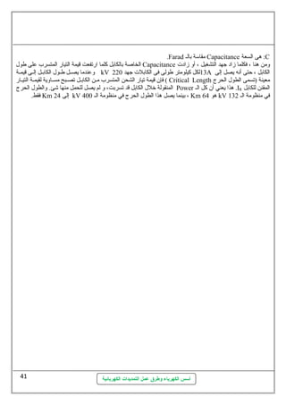 .Farad مقاسلة بالل Capacitance هى السعة :C 
الخاصة بالكابل كلما ارتفعت قيمة التيار المتسرب على طول Capacitance ومن هنا ، فكلما زاد جهد التشغيل ، أو زادت 
وعندما يصللل طللول الكابللل إلللى قيمللة kV 13 لكل كيلومتر طولى فى الكابلت جهد 220 A الكابل ، حتى أنه يصل إلى 
فإن قيمة تيار الشحن المتسرب ملن الكابلل تصلبح مسلاوية لقيملة التيلار ( Critical Length معينة (تسمى الطول الحرج 
المنقولة خلل الكابل قد تسربت، و لم يصل للحمل منها شئ. والطول الحرج Power هذا يعني أن كل الل .IR المقنن للكابل 
فقط. Km إلى 24 kV بينما يصل هذا الطول الحرج في منظومة الل 400 ، Km هو 64 kV في منظومة الل 132 
أسس الكهرباء وطرق عمل التمديدات الكهربائية 
41 
 