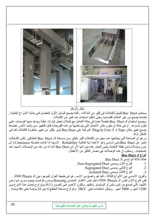 (8- شكل ( 2 
كبديل للكابلت فى كثير من الحالت , لكنه يصبح البللديل الول المفضللل فللى حالللة البللراج العاليللة , Bus Duct يستخدم 
فعندها يصبح من غير الملئم اقتصاديا وحتى شكليا اسلتخدام عدد كبير من الكابلت. 
مفضل أيضا فى حالة التعامل مع كابلت تحمل تيارات عالية ويؤخذ منهلا تفريعلات علللى Bus Duct ويصبح اسلتخدام الل 
طول مسارها , أو فى حالة أن يكون مكان الحمال التى يتم تغذيها من هذه التفريعات قابل للتغيير مللن وقللت لخللر, فعنللدها 
أيسر بكثير من تغيير منظومة الكابلت كما فى Bus Duct المركبة على Plug-In Unit او الل Taps يصبح تغيير مكان 
أسس الكهرباء وطرق عمل التمديدات الكهربائية 
.9- الشكل 2 
المكللافئ , لكللن الكللابلت Bus Duct ورغم أن المساحة التى يحتاجها عدد معين من الكابلت أكبر بكللثير مللن مسللاحة الللل 
أى ) Continous لسلليما إذا كلانت متصللة Reliability بشئ أسلاسلى وهو العتما دية العاليلة Bus Duct تتميز عن 
لبد له من عدد من الوصلت لسليما عند Bus Duct بدون وصلت) من نقطة التغذية وحتى الحمل ,هذه ميزة لها لن أى 
المنحنيات , ومعلوم أن هذه الوصلت هى مصدر للكثير من العطال. 
Bus Duct أ نواع ا ل ي 
:Bus Duct هناك  ثلثة أنواع من الل 
.Non-Segregated Duct 1. النوع الول ويسمى 
Segregated Duct 2. النوع الثاني ويسمى 
.Isolated Duct 3. النوع الثالث ويسمى 
الثلثة. Phases والفرق السلاسلى بين النواع الثلثة - كما هو واضح من السلم - هو فى طبيعة العزل الموجود بين الل 
وبللدون فواصللل بينهللم سللوى علوارض Housing الثلثة داخل نفس الطللار المعلدنى Phases ففى النوع الول تكون الل 
9 ويللتراوح تحمللل هللذا النللوع بيللن - التثبيت التى تصنع من البورسللين أو البوليستر وتظهللر بللاللون الحمللر فللى الصللورة 2 
38 وتتراوح مساحة المقطع له بين 24 بوصة حتى 96 بوصة . kV 1200 أمبير و 5000 أمبير , ويمكن اسلتخدامه حتى 
43 
 