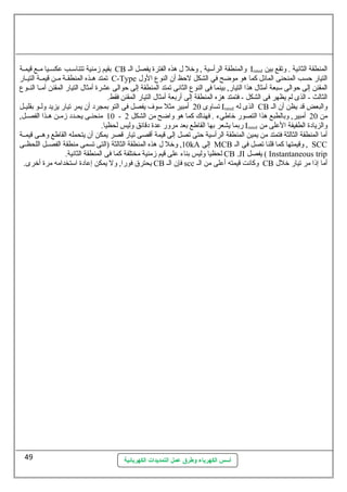 بقيم زمنية تتناسلللب عكسلليا مللع قيمللة CB والمنطقة الرأسلية , وخل ل هذه الفترة يفصل الل Irated المنطقة الثانية . وتقع بين 
تمتد هللذه المنطقللة مللن قيمللة التيللار C-Type التيار حسب المنحنى المائل كما هو موضح في الشكل لحظ أن النوع الول 
المقنن إلى حوالى سلبعة أمثال هذا التيار, بينما فى النوع الثانى تمتد المنطقة إلى حوالى عشرة أمثال التيار المقنن أمللا النللوع 
الثالث - الذى لم يظهر فى الشكل - فتمتد هزه المنطقة إلى أربعة أمثال التيار المقنن فقط. 
تساوى 20 أمبير مثل سلوف يفصل فى التو بمجرد أن يمر تيار يزيد ولللو بقليللل Irated الذى له CB والبعض قد يظن أن الل 
10 منحنللى يحللدد زمللن هللذا الفصللل, - من 20 أمبير, وبالطبع هذا التصور خاطيء . فهناك  كما هو واضح من الشكل 2 
ربما يشعر بها القاطع بعد مرور عدة دقائق وليس لحظيا. Irated والزيادة الطفيفة العلى من 
أما المنطقة الثالثة فتمتد من يمين المنطقة الرأسلية حتى تصل إلى قيمة أقصى تيار قصر يمكن أن يتحمله القاطع وهللى قيمللة 
10 , وخل ل هذه المنطقة الثالثة (التى تسمى منطقة الفصللل اللحظللى kA إلى MCB وقيمتها كما قلنا تصل فى الل , SCC 
لحظيا وليس بناء على قيم زمنية مختلفة كما فى المنطقة الثانية. CB .JI يفصل ( Instantaneous trip 
يحترق فورا, ول يمكن إعادة اسلتخدامه مرة أخرى. CB فإن الل scc وكانت قيمته أعلى من الل CB أما إذا مر تيار خلل 
أسس الكهرباء وطرق عمل التمديدات الكهربائية 
49 
 