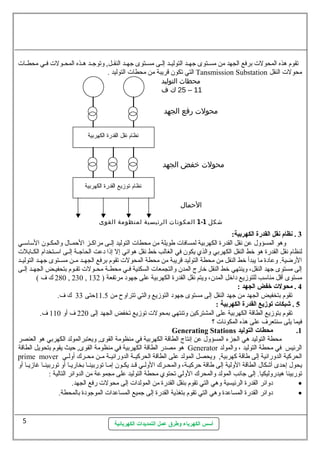 تقوم هذه المحولت  برفع الجهد من مسسستوى جهسسد التوليسسد إلسسى مسسستوى جهسسد النقسسل, وتوجسسد هسسذه المحسسولت  فسسي محطسسات  
التي تكون  قريبة من محطات  التوليد . Tansmission Substation محولت  النقل 
محطاث التوليد 
25 ك ف – 11 
محولت رفع الجهد 
محولت خفض الجهد 
الحمال 
1 المكونات الرئيسية لمنظومة القوى - شكل 1 
أسس الكهرباء وطرق عمل التمديدات الكهربائية 
3 . نظام نقل القدرة الكهربية:  
وهو المسؤول. عن نقل القدرة الكهربية لمسافات  طويلة من محطات  التوليد إلسسى مراكسسز الحمسسال. والمكسسون  الستاستسسي 
لنظام نقل القدرة هو خط النقل الكهربي والذي يكون  في الغالب خط نقل هوائي إل إذا دعت الحاجسسة إلسسى استسستخدام الكسسابلت  
الرضية. وعادة ما يبدأ خط النقل من محطة التوليد قريبة من محطة المحولت  تقوم برفع الجهسسد مسسن مسسستوى جهسسد التوليسسد 
إلى مستوى جهد النقل، وينتهي خط النقل خارج المدن  والتجمعات  السكنية فسسي محطسسة محسسولت  تقسسوم بتحفيسسض الجهسسد إلسسى 
280 ك ف ) , 230 , مستوى أقل مناستب للتوزيع داخل المدن ، ويتم نقل القدرة الكهربية على جهود مرتفعة ( 132 
4 . محولت خفض الجهد :  
تقوم بتخفيض الجهد من جهد النقل إلى مستوى جهود التوزيع والتي تتراوح من 11.5 حتى 33 ك ف. 
5 . شبكات توزيع القدرة الكهربية :  
تقوم بتوزيع الطاقة الكهربية على المشتركين وتنتهي بمحولت  توزيع تخفض الجهد إلى 220 ف أو 110 ف. 
فيما يلى ستنتعرف على هذه المكونات  ؟ 
Generating Stations 1. محطات التوليد 
محطة التوليد هي الجزء المسؤول. عن إنتاج الطاقة الكهربية في منظومة القوى, ويعتبرالمولد الكهربي هو العنصر 
هو مصدر الطاقة الكهربية في منظومة القوى, حيث يقوم بتحويل الطاقة Generator الرئيس في محطة التوليد ، والمولد 
prime mover الحركية الدورانية إلى طاقة كهربية, ويحصل المولد على الطاقة الحركيسسة الدورانيسسة مسسن محسسرك أولسسي 
يحول. إحدى أشكال. الطاقة الولية إلى طاقة حركيسسة، والمحسسرك الولسسي قسسد يكسون  إمسا توربينسسا بخاريسسا أو توربينسسا غازيسسا أو 
توربينا هيدروليكيا. إلى جانب المولد والمحرك الولي تحتوي محطة التوليد على مجموعة من الدوائر التالية : 
دوائر القدرة الرئيسية وهي التي تقوم بنقل القدرة من المولدات  إلى محولت  رفع الجهد. · 
دوائر القدرة المساعدة وهي التي تقوم بتغذية القدرة إلى جميع المساعدات  الموجودة بالمحطة. · 
5 
 