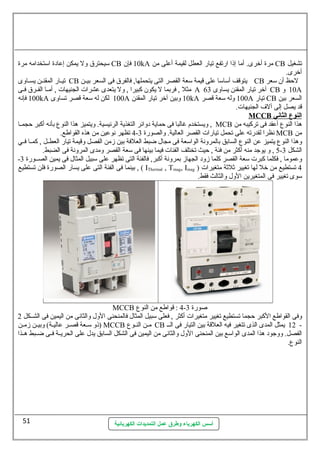 سليحترق ول يمكن إعادة اسلتخدامه مرة CB 10 فإن kA مرة أخرى. أما إذا ارتفع تيار العطل لقيمة أعلى من CB تشغيل 
أخرى. 
تيللار المقنللن يسللاوى CB يتوقف أسلاسلا على قيمة سلعة القصر التى يتحملها, فالفرق فى السعر بيللن CB لحظ أن سلعر 
مثل , فربما ل يكون كبيرا , ول يتعدى عشرات الجنيهات , أمللا الفللرق فللى A آخر تيار المقنن يساوى 63 CB 10 و A 
100 فإنه kA 100 لكن له سلعة قصر تساوى A 10 وبين آخر تيار المقنن kA 100 وله سلعة قصر A تيار CB السعر بين 
قد يصل إلى آلف الجنيهات. 
أسس الكهرباء وطرق عمل التمديدات الكهربائية 
MCCB ا لنوع ا لثاني 
ويستخدم غالبا فى حماية دوائر التغذية الرئيسية. ويتميز هذا النوع بأنه أكبر حجمللا , MCB هذا النوع أعقد فى تركيبه من 
4 تظهر نوعين من هذه القواطع. - نظرا لقدرته على تحمل تيارات القصر العالية. والصورة 3 MCB من 
وهذا النوع يتميز عن النوع السابق بالمرونة الواسلعة فى مجال ضبط العلفة بين زمن الفصل وقيمة تيار العطللل , كمللا فللي 
5 , و يوجد منه أكثر من فئة , حيث تختلف الفئات فيما بينها فى سلعة القصر ومدى المرونة فى الضبط. - الشكل 3 
- وعموما , فكلما كبرت سلعة القصر كلما زود الجهاز بمرونة أكبر, فالفئة التى تظهر على سلبيل المثال فى يمين الصللورة 3 
بينما فى الفئة التى على يسار الصورة فلن تستطيع , ( IThermal , Tmag, Imag ) 4 تستطيع من خل لها تغيير ثلثة متغيرات 
سلوى تغيير فى المتغيرين الول والثالث فقط. 
MCCB 4 : قواطع من النوع - صورة 3 
وفى القواطع الكبر حجما تستطيع تغيير متغيرات أكثر , فعلى سلبيل المثال فالمنحنى الول والثانى من اليمين فى الشللكل 2 
ذو سلللعة قصلر عاليلة) وبيلن زملن ) MCCB ملن النلوع CB 12 يمثل المدى الذى تتغير فيه العلقة بين التيار فى اللل - 
الفصل. ووجود هذا المدى الواسلع بين المنحنى الول والثانى من اليمين فى الشكل السابق يدل على الحريللة فللى ضللبط هللذا 
النوع. 
51 
 