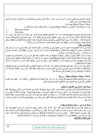 لحظظ أن المنحنى فى أقصى اليسار ل يوجد له جزء مائل , وذلك لنهه يسسستخدم مسسع الوقايسسة ضسسد العططسسال الرضسسية والسستى 
تفصل لحظيا بدون زمن تأخير. 
أسس الكهرباء وطرق عمل التمديدات الكهربائية 
:( (Long Delay TIme ضبط الس 
وذلك باختيار قيمة واحظدة لكل من , ( Long Delay TIme ) ويتم أول ضبط الجزء الخاص بس 
1. Pick up current 
2. Trip time 
1.25 من ,1.0 ,0.9 ,0.7 , فعادة تزود هذه المفاتيح بإمكانهية لضبط التيار عطلى 0.5 Pickup Current بالنسبة لضبط 
5 , حظيث أنههما فسسى الواقسسع يمثلن حظسسدود - وهذا هو السبب فى وجود عطلقتين متوازيتين فى الشكل 3 CB القيمة السممية لس 
600 يمكسسن A للمفتسساح. فمثلالمفتسساح LD 5 يبين القيمة العظمى والصغرى لمجال الضبط لس - والشكل 3 . CB الضبط للس 
.725A 300 , كما يمكن ضبطه ليعمل عطند قيمة تصل إلى A ضبطه ليعمل عطلى قيمة تبدأ من 
LD ضبط ا لزمن 
,28 ,20 ,12 , والقيم المتاحظة عطلى المفتاح هى ( 4 , LD أيضا تزود هذه المفاتيح بعدة اختيارات لزمن الفصل فى مرحظلة 
600 ليفصل الدائرة إذا مر فيه تيار أعطلى من 600 أمبير وذلك بعد 4 ثوانهى A 36 ثانهية) , بمعنى أنهه يمكنك ضبط المفتاح 
أو 12 ثانهية ... وحظتى 36 ثانهية حظسب اختيارك. 
بدرجات متفاوتة , فقد اتفق عطلى أن زمن الضبط الذى يتم اختيسساره Rated Value وحظيث أن تيار العطل يمكن أن يتجاوز 
600 عطلى 4 ثوانهى A للمفتاح , بمعنى أنهه إذا اخترنها أن نهضبط المفتاح Rated value يقابل تحديدا 6 أمثال القيمة السممية 
مثل, فإنهه سميفتح بعد 4 ثوانهى بالضبط إذا مر به 3600 أمبير , ولكن هذا الزمن سميختلف قليل إذا مر به 4 أمثال أو 7 أمثال 
القيمة السممية للمفتاح. 
5 عطند كل مسسن القيمسسة العظمسسى والقيمسسة الصسسغرى لضسسبط القسساطع. - لحظظ وجود دائرة سموداء مبينة لهذه القيمة فى الشكل 3 
لبد أن يمر بالنقطة الممثلسسة لسسس ( LD لحظظ كذلك أن الخط المائل بين العمودين الرأسميين اللذين يحددان بداية ونههاية منطقة 
مع زمن الفصل) التي ذكرنهاها انهفا. Rated 6 أمثال الس 
(Ipickup (Short Delay TIme ضبط الـ 
5 تظهر فيسه القيمسة - 10 أمثال القيمة السممية للقاطع , والشكل 3 ,8 ,6 , تزود هذه القواطع بإمكانهية لضبطها هلى قيم 4 
العظمى والصغرى لهذا المجال عطلى العلفتين المتوازيتين كما ذكرنها. 
ضبط الجزء المائل بين القيمتين السابقتين 
SD Pickup وبين الخط الرأسمسسى الثسسانهى LD Pickup line يتم ضبط الخط المائل الذى يصل بين الخط الرأسمى الول 
لحظظ أنهه يمكن رسمم ( Log - Log) Log-Log بحيت أن الميل يكون ( 2 -) عطلى ورق الرسمم البيانهى المعروف بس Line 
عطدة خطوط متوازية كلها مائلة بهذه القيمة ( 2 - ) , ولذلك تم التفاق عطلى خط واحظد منها وهو الخط الذى يمر بنقطة تقاطع 
الذى تم اختيار فى الجزء Long-delay الخط الرأسمى عطند 6 أمثال القيمة السممية للمفتاح مع الخط القفى الذى يمثل زمن 
كما سمبق. 
( Short Delay line ) ضبط الزمن في 
ثانهية. ويكون هذا الزمن هو الزمن الدقيق تماما عطند o .18 , 0.33 , يتم اختيار قيمة من بين القيم المتاحظة وهى غالبا: 0.5 
والذى تم اختياره كما Short delay الخاص بس Ipickup مرور تيار يساوى تحديدأ مرتين ونهصف من القيمة التى ضبط عطليها 
وتم ضبط زمن فصله ليكون 0.33 ثانهيسسة , فهسسذا Rated ليعمل بدءا من 6 أمثال قيمة الس SD سمبق. بمعنى لو ضبط الس 
بعد زمن قدره 0.33 ثانهية بالضبط. CB 3600 ) فسيتم فصل الس × يعنى أنهه عطند مرور 9000 أمبير ( 2.5 
GFCB : ا لنوع ا لثالث 
53 
 